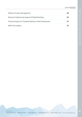 CONTACT US
+65 67419927 (SG) • 1800817423 (MY) • 1800791808 (AUS) • 0018030160036 (ID) • 800035703841 (UAE) • www.petroedgeasia.net
PETROLEUMGEOSCIENCES
49
Offshore Project Management
Reservoir Engineering Aspects Of Waterflooding
Practical Aspects of Coalbed Methane Field Development
Well Test Analysis
56
56
57
57
 