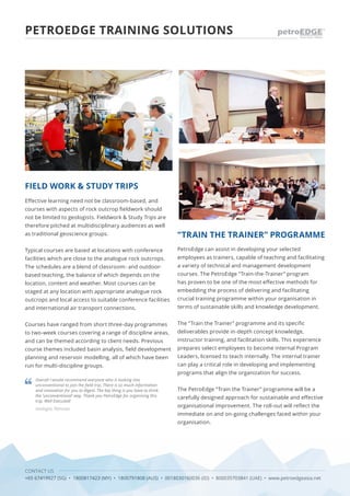 CONTACT US
+65 67419927 (SG) • 1800817423 (MY) • 1800791808 (AUS) • 0018030160036 (ID) • 800035703841 (UAE) • www.petroedgeasia.net
PETROEDGE TRAINING SOLUTIONS
Effective learning need not be classroom-based, and
courses with aspects of rock outcrop fieldwork should
not be limited to geologists. Fieldwork & Study Trips are
therefore pitched at multidisciplinary audiences as well
as traditional geoscience groups.
Typical courses are based at locations with conference
facilities which are close to the analogue rock outcrops.
The schedules are a blend of classroom- and outdoor-
based teaching, the balance of which depends on the
location, content and weather. Most courses can be
staged at any location with appropriate analogue rock
outcrops and local access to suitable conference facilities
and international air transport connections.
Courses have ranged from short three-day programmes
to two-week courses covering a range of discipline areas,
and can be themed according to client needs. Previous
course themes included basin analysis, field development
planning and reservoir modelling, all of which have been
run for multi-discipline groups.
PetroEdge can assist in developing your selected
employees as trainers, capable of teaching and facilitating
a variety of technical and management development
courses. The PetroEdge “Train-the-Trainer” program
has proven to be one of the most effective methods for
embedding the process of delivering and facilitating
crucial training programme within your organisation in
terms of sustainable skills and knowledge development.
The “Train the Trainer” programme and its specific
deliverables provide in-depth concept knowledge,
instructor training, and facilitation skills. This experience
prepares select employees to become internal Program
Leaders, licensed to teach internally. The internal trainer
can play a critical role in developing and implementing
programs that align the organization for success.
The PetroEdge “Train the Trainer” programme will be a
carefully designed approach for sustainable and effective
organisational improvement. The roll-out will reflect the
immediate on and on-going challenges faced within your
organisation.
FIELD WORK & STUDY TRIPS
“TRAIN THE TRAINER” PROGRAMME
Overall I would recommend everyone who is looking into
unconventional to join the field trip. There is so much information
and innovation for you to digest. The key thing is you have to think
the ‘unconventional’ way. Thank you PetroEdge for organising this
trip. Well Executed!
Geologist, Petronas
 