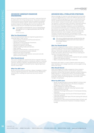 CONTACT US
+65 67419927 (SG) • 1800817423 (MY) • 1800791808 (AUS) • 0018030160036 (ID) • 800035703841 (UAE) • www.petroedgeasia.net
RESERVOIRENGINEERING
50
Optimal drainage of a reservoir, both physically and economically,
is not as straightforward as it used to be. Different well paths are
available for different geological structures: conventional vertical,
vertical, slanted and horizontal wells. Next to that various types
of multi-lateral, multiple horizontal wells, complete the picture.
The question is: How do we clean, stimulate or otherwise optimize
the inflow into these fancy completions? In the drive towards
more technically challenging completions and the development
of unconventional reservoirs, such as shale gas, heavy oil or coal
bed methane not enough attention is paid to the details of inflow
performance optimization. This can result in poor or less than
optimum production. Asset managers, advisors and engineers
involved in the planning, execution, and evaluation of well
completions need to have the background in what is possible using
modern well stimulation techniques and tools.
Reservoir engineering methods as practised in carbonate fields will
be addressed in this 5-Day training course. The course is made up
of practical and actual carbonate reservoir problems & examples
to illustrate the relevant subjects. Specific reservoir engineering
problems related to the heterogeneity, fluid-rock interaction and
often fractured nature of carbonate rocks will be addressed.
ADVANCED WELL STIMULATION STRATEGIESADVANCED CARBONATE RESERVOIR
ENGINEERING
This course combined several years of expertise from two
very knowledgeable professionals and renown experts in
the oil & gas industry
I would highly recommended this course to both geologists
and engineers as it is a logical presentation with real- life
examples.
PE, ZADW
NOPTA, Australia
Why You Should Attend
Why You Should Attend
This course is designed for those involved in all aspects of well
completion design and has the emphasis on well stimulation. Each
topic is introduced by a concise lecture followed by one or two
exercises. The course concludes with a comprehensive exercise
in which the students, with the aid of state of the art acidizing and
hydraulic fracturing simulators, will:
•	 Select candidates from group of wells
•	 Make a proposal for the selection of a treatment for each candidate
•	 Design of the selected treatment
•	 Make a comparison with alternative treatment(s)
Participants with a field or a cluster of wells for which they want to
select candidates and to design treatments, are encouraged to bring
them to the course.
This course will emphasize Reservoir Engineering applications in
Carbonate fields in topic such as:
•	 Rock properties of carbonate and fractured reservoirs
•	 Reservoir fluid behaviour
•	 Identification of main production mechanisms
•	 Well behaviour and well testing
•	 Application of Decline Curve Analysis
•	 Detailed modelling of wells and reservoirs
•	 Water flooding
•	 Application of EOR methods in carbonate reservoirs
•	 Production forecasting and scenario methods
•	 Reserves and resource estimation
•	 Aspects of simulation model selection, construction and well,
aquifer and fluid modelling
Who Should Attend
Who Should Attend
Senior technologists and middle management, those involved in
development planning, economics and production operations,
production chemists, well stimulation specialists and well completions
design engineers, in conventional as well as unconventional plays
including shale gas, coal bed methane, etc. This includes completion,
production, reservoir and drilling engineers; economists, asset
managers and geologists.
The course is designed for experienced reservoir engineers with prior
technical or engineering exposure to production activities in carbonate
reservoirs. Petroleum engineers and geoscientists who require more
than general knowledge of carbonate reservoir engineering will also
find this course useful.
What You Will Learn
What You Will Learn
•	 Identify The Best And Most Economical, Method To Enhance And
Optimize The Inflow Performance In The Various Completion
Configurations And Formation Types
•	 Select Candidates For Acidizing Treatments
•	 Select Candidates For Hydraulic Fracturing Treatments, Both
Propped And Acid Fracturing
•	 Understand The Design And Execution Of And Evaluate Acidizing
Treatments
•	 Understand The Design And Execution Of And Evaluate Hydraulic
Fracturing Treatments
•	 Understand And Work With State Of The Art Acidizing And Hydraulic
Fracturing Simulators
•	 Understand The Nature And Environmental Impact Of Fluids Used
In Production Enhancement Treatments To Develop A Disposal
Strategy
By the end of this course, you will have a deeper knowledge of modern
reservoir engineering practices for carbonate reservoir development
and production, including the construction and use of reservoir
models.
 