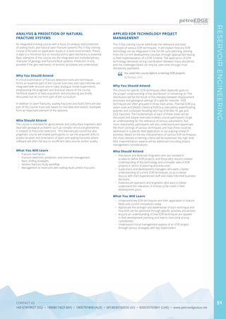 CONTACT US
+65 67419927 (SG) • 1800817423 (MY) • 1800791808 (AUS) • 0018030160036 (ID) • 800035703841 (UAE) • www.petroedgeasia.net
RESERVOIRENGINEERING
51
An integrated training course with a focus on analysis and prediction
of sealing faults and natural open fracture systems.This 5-Day training
course is focused on application issues in a work environment. Theory
is kept to a minimum but an introduction to geo-mechanics is essential.
Basic elements of this course are the integrated and multidisciplinary
character of geology and fracture/fault systems. Prediction is only
possible if the geo-mechanics of tectonic processes are understood.
Why You Should Attend
A critical examination of fracture detection tools and techniques
forms an essential part of the course. Exercises and case histories are
integrated with lectures and in-class analogue model experiments,
emphasizing the pragmatic and practical nature of the course.
Technical aspects of data acquisition and processing are briefly
discussed, but do not form part of the curriculum.
In addition to open fractures, sealing fractures and faults form are also
part of the course. Exercises based on real data and realistic examples
form an important element of the sessions.
What You Will Learn
•	 Fracture mechanics
•	 Fracture detection, prediction and reservoir management
•	 Basic drilling strategies
•	 Generic fracture study workflow
•	 Management of reservoirs with sealing faults and/or fractures
ANALYSIS & PREDICTION OF NATURAL
FRACTURE SYSTEMS
Who Should Attend
The course is intended for geoscientists and subsurface engineers who
deal with geological problems such as complex structural geometries
in relation to fractured reservoirs. This theoretically sound but also
pragmatic course will enable participants to use the acquired skills to
predict location and orientation of open and sealing fractures where
software will often fail due to insufficient data volume and/or quality.
This 5-Day training course addresses the relevance and basic
concepts of various EOR techniques. It will explain how any EOR
technology can be integrated in the full life cycle planning, starting
from the current development concept, through appropriate testing
to field implementation of a EOR Scheme. The application of EOR
technology demands strong coordination between many disciplines
and the challenges faced can only be overcome through multi-
disciplinary teamwork.
Why You Should Attend
The choice for specific EOR techniques often depends upon on
the proper understanding of the distribution of remaining oil. This
distribution will be the result of the interplay between displacement
processes and geological settings of a specific reservoir. EOR
techniques are often grouped in three main areas: Thermal EOR (e.g.
steam soak and SAGD), Chemical EOR (e.g. low-salinity waterflooding,
polymer and surfactant flooding) and Gas EOR (like HC gas and
CO2 injection). The fundamentals of each of these areas will be
discussed and simple exercises enables course participants to get
an understanding for the relevance of various parameters. But
more importantly, participants will also understand and appreciate
the short comings of various techniques and how these could be
addressed in a specific field application or via ongoing research
activities. Based on the key characteristics of various EOR techniques,
the most relevant screening criteria will be explained. Key high level
field implementation aspects will be addressed including project
management considerations.
What You Will Learn
•	 Understand key EOR techniques and their application in mature
fields and current innovations today
•	 Appreciate the strength and weaknesses of each technique and
how EOR can be optimized through specific activities and actions
•	 Acquire an understanding of how EOR techniques are applied
in field development planning and how to overcome arising
complexities
•	 Understand critical management aspects of an EOR project
through various strategies with key stakeholders
APPLIED EOR TECHNOLOGY PROJECT
MANAGEMENT
Who Should Attend
•	 Petroleum and Reservoir Engineers who are involved in
studies to define EOR projects, and those who require a better
understanding of the technology and a broader view of EOR
projects in terms of planning and execution.
•	 Supervisors and development managers who want a better
understanding of current EOR techniques, so as to better
discuss with their experienced staff and make informed business
decisions.
•	 Experienced operators and engineers who want to better
understand the relevance of choices to be made in field
development plans.
You need this course before screening EOR projects.
PETRONAS EPTC
 