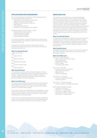 CONTACT US
+65 67419927 (SG) • 1800817423 (MY) • 1800791808 (AUS) • 0018030160036 (ID) • 800035703841 (UAE) • www.petroedgeasia.net
RESERVOIRENGINEERING
52
The workshop course emphasizes on the practical geological
applications of basin analysis studies to petroleum exploration.
This course takes the trainee up to just below the level of full play
fairway and petroleum systems analysis. However, it stresses the
importance of basin evolution to petroleum generation, migration
and accumulation. It will include worked examples in rift basins,
foreland basins and wrench basins and will emphasise the combined
roles of tectonics and eustasy, palaeoclimate and biotic evolution.
The course also represents an excellent precursor to the Sequence
Stratigraphy courses. The course will concentrate on the practical
uses of integrated datasets and how to apply these tools for basin
analysis.
Why You Should Attend
To have a better understanding of basin-forming, basin architecture
and better evaluate controls on sediment generation, transport
and deposition and use sequence stratigraphy to predict sediment
distribution. It will also review key analytical techniques with a focus
on burial history analysis as well as integrating datasets to model
basin evolution.
What You Will Learn
Day 1: Part I – Basin Formation
•	 Basins and their plate tectonic setting
•	 Basin Classifications
•	 Divergent plate margins
•	 Wrench margins
•	 Convergent plate margins
Day 2: Part II – Basin Fills
•	 Extrabasinal controls on sediment
•	 Depositional environments
•	 Megasequences
•	 Sequence stratigraphy
Day 3: Part III – Techniques
•	 Overview of analytical techniques
•	 Geohistory analysis
Day 4: Part IV – Petroleum Geology
•	 Petroleum systems and play fairway analysis
Day 5: Worked examples, including:
•	 East African rift structure
•	 East African rift sedimentology
•	 Gulf of Suez – megasequences
•	 Angola Passive Margin – salt tectonics
•	 South America – Foreland Basin
BASIN ANALYSIS
Who Should Attend
Geologists and geophysicists involved in new ventures or explorers
who require the skills to evaluate petroleum systems and their
hydrocarbon potential.
This course will emphasize on Reservoir Engineering Applications in
mature & marginal fields topics such as:
•	 Identification of main production mechanisms
•	 Application of Decline Curve Analysis
•	 Detailed modeling of wells and reservoirs
•	 Water flooding
•	 Screening for EOR methods
•	 Production forecasting and scenario methods
We will also address simulation topics including:
•	 Model construction and upscaling
•	 Modeling of wells and aquifers
•	 History matching and QA/QC
•	 Fluid sampling and modeling
This 5-Day course will be conducted through lectures and discussion.
Active participation is encouraged through small classroom exercises
throughout the training.
Participants are invited to bring a short description of practical
problems encountered during projects, which will be examined and
discussed during the class.
Why You Should Attend
5-Days course outline
Day 1
•	 Reservoir fluids
Day 2
•	 Reservoir dynamics
Day 3
•	 Displacement and wells
Day 4
•	 Further simulation topics
Day 5
•	 Field development
What You Will Learn
This 5-day course will address the practical methods used in Reservoir
Engineering practice. Emphasis will be on mature & marginal fields
and simulation approaches. Use is made of practical and actual field
problems to illustrate relevant subjects.
Course topics include reservoir fluid behavior, material balance, various
reservoir simulation topics, enhanced recovery, well behavior and well
testing, reserves estimation, production forecasting in mature fields,
fluid displacement and EOR principles.
At the end of the course, participants will have a deeper knowledge of
modern reservoir engineering practices for reservoir development and
production, including the construction and use of reservoir models.
APPLIED RESERVOIR ENGINEERING
Who Should Attend
This training course will be useful for Reservoir Engineers who have
prior technical or engineering exposure to exploration and production
activities. Targeted participants include new Reservoir Engineers,
Petroleum Engineers and Geoscientists who seeks more than just
general knowledge of Reservoir Engineering.
 