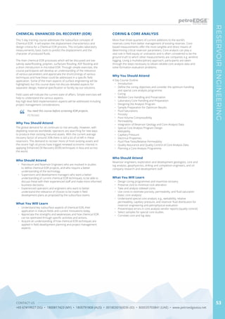 CONTACT US
+65 67419927 (SG) • 1800817423 (MY) • 1800791808 (AUS) • 0018030160036 (ID) • 800035703841 (UAE) • www.petroedgeasia.net
RESERVOIRENGINEERING
53
This 5 day training course addresses the Subsurface concepts of
Chemical EOR. It will explain the displacement characteristics and
design criteria for a Chemical EOR process. This includes laboratory
measurements, basic tools to predict the displacement and the
character of produced fluids.
The main chemical EOR processes which will be discussed are low-
salinity waterflooding, polymer, surfactant flooding, ASP flooding and
a short introduction in microbial EOR. Through simple exercises, the
course participants will develop an understanding of the relevance
of various parameters and appreciate the shortcomings of various
techniques and how these could be addressed in a specific field
application. Some of the main aspects of surface engineering will be
highlighted, but this course does not discuss detailed aspects for
separator design, material specification or facility lay-out solutions.
Field cases will indicate the current state of affairs. Simple exercises will
help to understand the various aspects.
Key high level field implementation aspects will be addressed including
project management considerations.
Why You Should Attend
The global demand for oil continues to rise annually. However, with
depleting reserves worldwide, operators are searching for new ways
to produce their existing matured assets. With the current average
recovery factor of around 35% there is still a lot of oil left in these
reservoirs. This demand to recover more oil from existing assets and
the recent high oil prices have trigged renewed economic interest in
applying Enhanced Oil Recovery (EOR) techniques in Asia and across
the world.
What You Will Learn
•	 Understand key subsurface aspects of chemical EOR, their
application in mature fields and current innovations today.
•	 Appreciate the strengths and weaknesses and how chemical EOR
can be optimized through specific activities and actions.
•	 Acquire an understanding of how chemical EOR techniques are
applied in field development planning and project management
aspects.
CHEMICAL ENHANCED OIL RECOVERY (EOR)
Who Should Attend
•	 Petroleum and Reservoir Engineers who are involved in studies
to define chemical EOR projects, and who require a better
understanding of the technology.
•	 Supervisors and development managers who want a better
understanding of current chemical EOR techniques, to be able to
discuss these with their experienced staff and make more informed
business decisions.
•	 Experienced operators and engineers who want to better
understand the relevance of choices to be made in field
development plans as proposed by the subsurface teams.
You need this course before screening EOR projects.
PETRONAS
More than three-quarters of current additions to the world’s
reserves come from better management of existing reserves. Core-
based measurements offer the most tangible and direct means of
determining critical reservoir parameters. Core analysis can play a
vital role in field equity or unitization and is often considered to be the
ground truth to which other measurements are compared, e.g. wireline
logging. Using a multidisciplinary approach, participants are taken
through the steps necessary to obtain reliable core analysis data and
solve formation evaluation problems.
Why You Should Attend
4 Day Course Outline
•	 Introduction
•	 Define the coring objectives and consider the optimum handling
and special core analysis programme.
•	 Coring
•	 Wellsite Core Handling and Preservation
•	 Laboratory Core Handling and Preparation
•	 Designing the Analysis Program
•	 Sample Preparation for Optimum Results
•	 Fluid Saturations
•	 Porosity
•	 Pore Volume Compressibility
•	 Permeability
•	 Integration of Reservoir Geology and Core Analysis Data
•	 Special Core Analysis Program Design
•	 Wettability
•	 Capillary Pressure
•	 Electrical Properties
•	 Fluid Flow Tests/Relative Permeability
•	 Quality Assurance and Quality Control of Core Analysis Data
•	 Planning a Core Analysis Programme
What You Will Learn
•	 Design coring programmes and maximize recovery
•	 Preserve core to minimize rock alteration
•	 Take and analyze sidewall cores
•	 Use cores to estimate porosity, permeability, and fluid saturation
(basic core analysis)
•	 Understand special core analysis, e.g., wettabililty, relative
permeability, capillary pressure, and reservoir fluid distribution for
reservoir engineering and petrophysical evaluation
•	 Prevent/spot errors in core analysis vendor reports (quality control)
•	 Select samples for special core studies
•	 Correlate core and log data
CORING & CORE ANALYSIS
Who Should Attend
Reservoir engineers, exploration and development geologists, core and
log analysts, geophysicists, drilling and completion engineers, and oil
company research and development staff.
 