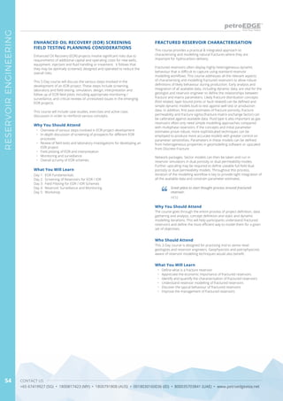 CONTACT US
+65 67419927 (SG) • 1800817423 (MY) • 1800791808 (AUS) • 0018030160036 (ID) • 800035703841 (UAE) • www.petroedgeasia.net
RESERVOIRENGINEERING
54
This course provides a practical & integrated approach to
characterising and modelling natural fractures where they are
important for hydrocarbon delivery.
Fractured reservoirs often display highly heterogeneous dynamic
behaviour that is difficult to capture using standard reservoir
modelling workflows. This course addresses all the relevant aspects
of characterising and modelling fractured reservoirs to allow robust
definitions of likely behaviour during production. Early analysis and
integration of all available data, including dynamic data, are vital for the
geologist and reservoir engineer to define the relationships between
fracture and matrix parameters. Likely fracture distribution concepts
(fold related, layer bound joints or fault related) can be defined and
simple dynamic models built to test against well test or production
data. In addition, first pass estimates of fracture porosity, fracture
permeability and fracture sigma (fracture-matrix exchange factor) can
be calibrated against available data. Fluid type is also important as gas
reservoirs often only need simple modelling approaches compared
with multiphase reservoirs. If the concepts and initial parameter
estimates prove robust, more sophisticated techniques can be
employed to produce more accurate models with greater control on
parameter sensitivities. Parameters in these models can be defined
from heterogeneous properties in geomodelling software or upscaled
from Discrete Fracture
Network packages. Sector models can then be taken and run in
reservoir simulators in dual porosity or dual permeability modes.
Further upscaling may be required to define useable full field dual
porosity or dual permeability models. Throughout this process,
iteration of the modelling workflow is key to provide tight integration of
all the available data and constrain parameter estimates.
FRACTURED RESERVOIR CHARACTERISATION
Why You Should Attend
The course goes through the entire process of project definition, data
gathering and analysis, concept definition and static and dynamic
modelling iterations. This will help participants understand fractured
reservoirs and define the most efficient way to model them for a given
set of objectives.
Who Should Attend
This 3-Day course is designed for practising mid to senior level
geologists and reservoir engineers. Geophysicists and petrophysicists
aware of reservoir modelling techniques would also benefit.
What You Will Learn
•	 Define what is a fracture reservoir
•	 Appreciate the economic importance of fractured reservoirs
•	 Identify and quantify the characterisation of fractured reservoirs
•	 Understand reservoir modelling of fractured reservoirs
•	 Discover the typical behaviour of fractured reservoirs
•	 Improve the management of fractured reservoirs
Great place to start thought process around fractured
reservoir.
HESS
Enhanced Oil Recovery (EOR) projects involve significant risks due to
requirements of additional capital and operating costs for new wells,
equipment, injectant and fluid handling or treatment. It follows that
they may be optimally screened, designed and operated to reduce the
overall risks.
This 5-Day course will discuss the various steps involved in the
development of an EOR project. These steps include screening,
laboratory and field testing, simulation, design, interpretation and
follow up of EOR field pilots including appropriate monitoring /
surveillance, and critical reviews of unresolved issues in the emerging
EOR projects.
This course will include case studies, exercises and active class
discussion in order to reinforce various concepts.
Why You Should Attend
•	 Overview of various steps involved in EOR project development
•	 In-depth discussion of screening of prospects for different EOR
processes
•	 Review of field tests and laboratory investigations for developing an
EOR project
•	 Field piloting of EOR and interpretation
•	 Monitoring and surveillance
•	 Overall scrutiny of EOR schemes
What You Will Learn
Day 1: EOR Fundamentals
Day 2: Screening of Reservoirs for EOR / IOR
Day 3: Field Piloting for EOR / IOR Schemes
Day 4: Reservoir Surveillance and Monitoring
Day 5: Workshop
ENHANCED OIL RECOVERY (EOR) SCREENING
FIELD TESTING PLANNING CONSIDERATIONS
 