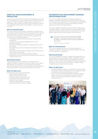 CONTACT US
+65 67419927 (SG) • 1800817423 (MY) • 1800791808 (AUS) • 0018030160036 (ID) • 800035703841 (UAE) • www.petroedgeasia.net
RESERVOIRENGINEERING
55
Heavy oil is now seen as 50% of the world’s future energy source from
oil. As conventional oil resources deplete heavy oil looks to be the next
target for onshore and offshore energy supplies. As the extraction
technologies improve, heavy oil is becoming more feasible to meet the
increasing global demand with the fast depletion of conventional oil
resources.
HEAVY OIL FIELDS DEVELOPMENT &
PRODUCTION
Why You Should Attend
This 5-Day training course provides a comprehensive insight into the
considerations when developing and producing heavy oil from offshore
and onshore fields. During the course, there will be 2 case studies
presented for the offshore and onshore sectors respectively. The
course will cover the following modules:
•	 The Industry outlook and financial feasibility of heavy oil fields
development.
•	 Economic and technological challenges faced in current
development designs
•	 The current technologies available and associated risks involved
with projects
•	 Evaluating flow assurance technologies and operations for heavy
oil projects
•	 Overcoming the environmental challenges and the development of
the production infrastructure
•	 Critical review of the commercial production methods
•	 Modelling and simulation methods with design workshops each day
through-out the course
Who Should Attend
Engineering graduates & technologists are involved with the
supervision, design and operations of heavy oil fields in their projects:
R&D engineers and researchers, reservoir engineers, petroleum
production engineers, flow assurance specialists and drilling engineers.
All participants will be required to bring a laptop for this course.
What You Will Learn
Daily workshops will consist of the following:
•	 Develop a field development plan.
•	 Identify the flow assurance issues.
•	 Preliminary system infrastructure sizing.
•	 Development of an operating strategy.
•	 Evaluation of technologies.
•	 Selection of the appropriate technology.
•	 Assessment of the risks of the technology.
This course is designed with the aim of showing the degree of
integration necessary in developing an offshore petroleum discovery,
from field appraisal to development. The course gives a comprehensive
account of the methodology, processes and techniques utilized in
developing an offshore oil or gas discovery.
Technically, integration of expected reservoir behavior, well planning
and design, facilities concepts and selection are exemplified through
detailed case histories, group discussions and exercises. Commercial
aspects related to overall project evaluation are also covered.
INTEGRATED FIELD DEVELOPMENT PLANNING
FOR OFFSHORE FIELDS
Why You Should Attend
This course is designed with the aim of showing the degree of
integration necessary in developing an offshore petroleum discovery,
from field appraisal to development.
Who Should Attend
This course is designed for project managers, field development and
planning engineers, asset managers, petroleum engineers, reservoir
engineers as well as field geoscientists and managers who have an
interest in or are involved in field development feasibility and planning.
In particular, this course would be of interest to managers leading
multidisciplinary and diverse functional teams.
What You Will Learn
•	 Course participants will obtain a comprehensive understanding of
key aspects of offshore field development, from appraisal through
to development planning and leading up to sanction.
•	 The course covers the three key elements: reservoirs, wells and
facilities, and covers the integration of these with commercial
aspects, and the required management aspects, including
uncertainty and risk.
The course is rich in case studies and covers multiple
disciplines. The trainer has vast experience and deep
knowledge in subsurface, surface to project management.
Good course.
Production Geology, SKK Migas
 