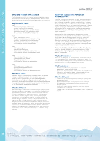 CONTACT US
+65 67419927 (SG) • 1800817423 (MY) • 1800791808 (AUS) • 0018030160036 (ID) • 800035703841 (UAE) • www.petroedgeasia.net
RESERVOIRENGINEERING
56
This 5-Day training course addresses the basic Reservoir Engineering
concepts of waterflooding. It will assume that the participants have
basic knowledge of the Darcy equation and will build on it to explain
the key aspects of oil or water flow inside a reservoir. The course will
explain to participants on the key analytical techniques that a reservoir
engineer can apply to understand and manage their waterfloods
optimally, such as the Buckley Leverett analysis, the Welge analysis,
Dykstra Parson analysis, Dietz displacements, stability criteria and
stream line analysis.
Attention will be given to the impact of wettability and complex
geological structures, especially the impact of well architecture and
pattern effects will be explained. Various options for production
optimization will be discussed. Furthermore a brief outline of
waterflood EOR options will be discussed which should be taken into
account to ensure that the waterflood is compatible with long term
EOR options. Finally, key elements of waterflood screening tools and
project management will be explained.
The course will not discuss the fundamentals of flow through porous
media, the workings of numerical modeling of subsurface flow or
detailed surface engineering aspects, except for those related to
reservoir management.
RESERVOIR ENGINEERING ASPECTS OF
WATERFLOODING
Why You Should Attend
One of the key challenges for oil companies to maximize recovery is
from existing waterfloods. Besides water availability and quality, the
subsurface displacement process is of key importance to understand
field performance and maximizing waterflood reserves.
Who Should Attend
•	 Petroleum and Reservoir Engineers who are involved in
waterflooding studies and operations
•	 Supervisors who want a better understanding of current Reservoir
Engineering techniques, to be able to discuss these with their
experienced staff and make more informed decisions.
What You Will Learn
•	 Understand key Reservoir Engineering techniques to design and
analyze waterfloods
•	 Appreciate the strengths and weaknesses of each technique
•	 Be in a position to discuss waterflood operations in a multi-
disciplinary team
•	 Understand how to optimize subsurface waterflood designs,
considering the full life cycle
•	 Have an insight into waterflood screening and project management
aspects.
OFFSHORE PROJECT MANAGEMENT
Why You Should Attend
Day 1
•	 Introduction, principles and elements
•	 Phases, organisation and teamwork
•	 Execution plan, VIPs and pre-feasibility checklist
•	 Example of feasibility study and basis of design
•	 Group exercise: checklists for various phases
Day 2
•	 Costs, schedules and control
•	 Project review processes, examples and learning
•	 Contracts and tendering process, agreements
•	 Government relationships and requirements
•	 Group exercise: offshore oil development
Day 3
•	 Interface management
•	 Joint venture relationships
•	 Implementation and facilities risk examples
•	 Group exercise: offshore oil development cont’d
Day 4
•	 Risk Analysis and Management
•	 Case history of major disaster
•	 Detailed case history I
•	 Group exercise: offshore gas development
Day 5
•	 Safety systems and management
•	 Environmental impact assessment
•	 Detailed case history II
•	 Group exercise: offshore gas development cont’d
Who Should Attend
Engineers, technical supervisors and managers, project and general
managers, and those individuals, either current or future, with
significant roles in major projects, or those that have a stake in
the development of major oil and gas developments, for example
government officials. It is presumed that participants will have a general
knowledge of concepts in exploration and production (development),
i.e. the upstream part of the petroleum business.
What You Will Learn
This course will give participants an understanding of all major aspects
of project management, dealing with internal (company) and external
requirements (government, partners, contractors etc.). In particular,
the course emphasizes the core requirements for major projects,
from planning to scheduling and control, including management
of uncertainty and risk. Participants will be introduced to the large
diversity of jargon and terms, covering such important areas as the
engineering Basis of Design (BoD), and project processes such as
“Tollgating” and Project Implementation Reviews (PIRs). Guidelines and
standards, as well as “best practice” will be demonstrated by numerous
examples and case histories will be used throughout to demonstrate
important learning, particularly where projects have fallen short from
expectations. Course participants will engage in a number of group
exercises.
Project Management deals with major projects, setting out principles,
phases and processes for studying and implementing offshore oil and
gas development projects, from secondary appraisal to commissioning.
 