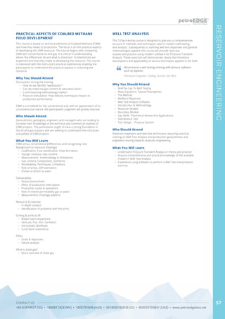 CONTACT US
+65 67419927 (SG) • 1800817423 (MY) • 1800791808 (AUS) • 0018030160036 (ID) • 800035703841 (UAE) • www.petroedgeasia.net
RESERVOIRENGINEERING
57
This course is based on technical elements of Coalbed Methane (CBM)
and how they relate to production. The focus is on the practical aspects
of developing the CBM resource. The course begins with comparing
CBM with conventional oil and gas. It is critical in understanding
where the differences lie and what is important. Fundamentals are
explained and how they relate to developing the resource. The course
is interlaced with the instructor’s practical experiences enabling the
participants to understand the practical aspects in unlocking the
resource.
PRACTICAL ASPECTS OF COALBED METHANE
FIELD DEVELOPMENT
Why You Should Attend
Discussions during the training
•	 How do we identify “sweetspots”?
•	 Can we make low gas content & saturation work?
•	 Commissioning methodology matter?
•	 Fracture stimulation: How delivery techniques impact on
production performance
CBM is a minefield for the conventional and, with an appreciation of its
unconventional nature, the participant’s judgment will greatly improve.
Who Should Attend
Geoscientists, geologists, engineers and managers who are looking to
increase their knowledge of the technical and commercial realities of
CBM projects. The participants ought to have a strong foundation in
the oil and gas industry and are seeking to understand the intricacies
and pitfalls of CBM projects.
What You Will Learn
CBM versus conventional (Differences and recognising risk)
Background to resource (Geology)
•	 Coalification, Coal classification, Cleat formation
•	 Young’s modulus, Gas content
•	 Measurement: (methodology & limitations)
•	 Gas content, Composition, Isotherms
•	 Permeability, Techniques, Limitations
•	 Role of stress, GIIP estimation
•	 Σhmax vs σhmin vs σvert
Deliverability
•	 Stress environment
•	 Effect of production interruption
•	 Production cycles & operations
•	 Role of relative permeability gas vs water
•	 Measurement, Drainage patterns
Resource & reserves
•	 In-depth analysis
•	 Identification of problems with the prms
Drilling & artificial lift
•	 Bowen basin experience
•	 Verticals, Frac stim, Cavitation
•	 Horizontals, Barefoots
•	 Surat basin experience
Pilots
•	 Goals & objectives
•	 Failure analysis
What is shale gas?
•	 Quick overview of shale gas
This 5-Day training course is designed to give you a comprehensive
account of methods and techniques used in modern well testing
and analysis. Subsequently to outlining well test objectives and general
methodologies applied, the course will provide real case
studies and practice using modern software for Pressure Transient
Analysis. These exercises will demonstrate clearly the limitations,
assumptions and applicability of various techniques applied in the field.
WELL TEST ANALYSIS
Why You Should Attend
•	 Brief Re-Cap To Well Testing
•	 Basic Equations. Typical Flowregimes.
•	 The Method
•	 Wellbore Reponses
•	 Well Test Analysis Software
•	 Introduction & Methodology
•	 Reservoir Models
•	 Boundary Models
•	 Gas Wells: Theoretical Review And Applications
•	 Interference Test
•	 Test Design – Practical Session
Who Should Attend
Reservoir engineers and well test technicians requiring practical
training on Well Test Analysis and production geoscientists and
engineers moving towards reservoir engineering.
What You Will Learn
•	 Understand Pressure Transient Analysis in theory and practice
•	 Acquire comprehensive and practical knowledge of the available
models in Well Test Analysis
•	 Experience using software to perform a Well Test Interpretation
exercise
Recommend a well testing training with famous software
such as Saphire.
Petroleum Engineer / Dialog Services Sdn Bhd
 