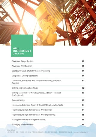 58 CONTACT US
+65 67419927 (SG) • 1800817423 (MY) • 1800791808 (AUS) • 0018030160036 (ID) • 800035703841 (UAE) • www.petroedgeasia.net
WELL
ENGINEERING &
DRILLING
Advanced Casing Design
Advanced Well Control
Coal Seam Gas & Shale Hydraulic Fracturing
Deepwater Drilling Operations
Directional, Horizontal And Multilateral Drilling Simulator
Assisted
Drilling And Completion Fluids
Drilling Essentials For New Engineers And Non-Technical
Professionals
Geomechanics
High Angle, Extended Reach Drilling (ERD) & Complex Wells
High Pressure High Temperature Well Control
High Pressure High Temperature Well Engineering
Managed Pressure Drilling Operations
Managing Hole Problems
60
60
61
61
62
62
63
63
64
64
65
65
66
 