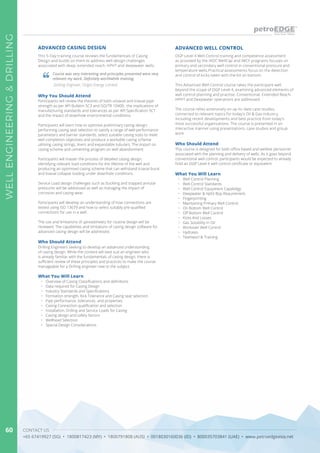 CONTACT US
+65 67419927 (SG) • 1800817423 (MY) • 1800791808 (AUS) • 0018030160036 (ID) • 800035703841 (UAE) • www.petroedgeasia.net
WELLENGINEERING&DRILLING
60
Who Should Attend
This course is designed for both office based and wellsite personnel
associated with the planning and delivery of wells. As it goes beyond
conventional well control, participants would be expected to already
hold an OGP Level 4 well control certificate or equivalent.
OGP Level 4 Well Control training and competence assessment
as provided by the IADC WellCap and IWCF programs focuses on
primary and secondary well control in conventional pressure and
temperature wells.Practical assessments focus on the detection
and control of kicks taken with the bit on bottom.
This Advanced Well Control course takes the participant well
beyond the scope of OGP Level 4, examining advanced elements of
well control planning and practise. Conventional, Extended Reach,
HPHT and Deepwater operations are addressed.
The course relies extensively on up-to-date case studies,
connected to relevant topics for today’s Oil & Gas industry,
including recent developments and best practice from today’s
most successful organisations. The course is presented in an
interactive manner using presentations, case studies and group
work.
ADVANCED WELL CONTROL
This 5-Day training course reviews the fundamentals of Casing
Design and builds on them to address well design challenges
associated with deep, extended reach, HPHT and deepwater wells.
Why You Should Attend
Participants will review the theories of both uniaxial and triaxial pipe
strength as per API Bulletin 5C3 and ISO/TR 10400, the implications of
manufacturing standards and tolerances as per API Specification 5CT
and the impact of downhole environmental conditions.
Participants will learn how to optimise preliminary casing design;
performing casing seat selection to satisfy a range of well performance
parameters and barrier standards, select suitable casing sizes to meet
well completion objectives and produce a workable casing scheme
utilising casing strings, liners and expandable tubulars. The impact on
casing scheme and cementing program on well abandonment
Participants will master the process of detailed casing design,
identifying relevant load conditions for the lifetime of the well and
producing an optimised casing scheme that can withstand triaxial burst
and biaxial collapse loading under downhole conditions.
Service Load design challenges such as buckling and trapped annular
pressures will be addressed as well as managing the impact of
corrosion and casing wear.
Participants will develop an understanding of how connections are
tested using ISO 13679 and how to select suitably pre-qualified
connections for use in a well.
The use and limitations of spreadsheets for routine design will be
reviewed. The capabilities and limitations of casing design software for
advanced casing design will be addressed.
What You Will Learn
What You Will Learn
•	 Overview of Casing Classifications and definitions
•	 Data required for Casing Design
•	 Industry Standards and Specifications
•	 Formation strength, Kick Tolerance and Casing seat selection
•	 Pipe performance, tolerances and properties
•	 Casing Connection qualification and selection
•	 Installation, Drilling and Service Loads for Casing
•	 Casing design and safety factors
•	 Wellhead Selection
•	 Special Design Considerations
•	 Well Control Planning
•	 Well Control Standards
•	 Well Control Equipment Capabiligy
•	 Deepwater & Hpht Bop Requirement
•	 Fingerprinting
•	 Maintaining Primary Well Control
•	 On Bottom Well Control
•	 Off Bottom Well Control
•	 Kicks And Losses
•	 Gas Solubility In Oil
•	 Workover Well Control
•	 Hydrates
•	 Teamworl & Training
ADVANCED CASING DESIGN
Course was very interesting and principles presented were very
relevant my work. Definitely worthwhile training.
Drilling Engineer, Origin Energy Limited
Who Should Attend
Drilling Engineers seeking to develop an advanced understanding
of casing design. While the content will best suit an engineer who
is already familiar with the fundamentals of casing design, there is
sufficient review of these principles and practices to make the course
manageable for a Drilling engineer new to the subject.
 