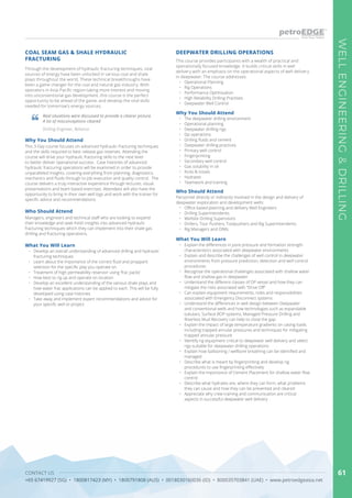 CONTACT US
+65 67419927 (SG) • 1800817423 (MY) • 1800791808 (AUS) • 0018030160036 (ID) • 800035703841 (UAE) • www.petroedgeasia.net
WELLENGINEERING&DRILLING
61
COAL SEAM GAS & SHALE HYDRAULIC
FRACTURING
Through the development of hydraulic fracturing techniques, vital
sources of energy have been unlocked in various coal and shale
plays throughout the world. These technical breakthroughs have
been a game changer for the coal and natural gas industry. With
operators in Asia-Pacific region taking more interest and moving
into unconventional gas development, this course is the perfect
opportunity to be ahead of the game, and develop the vital skills
needed for tomorrow’s energy sources.
Real situations were discussed to provide a clearer picture.
A lot of misconceptions cleared
Drilling Engineer, Reliance
Who Should Attend
Managers, engineers and technical staff who are looking to expand
their knowledge and seek fresh insights into advanced hydraulic
fracturing techniques which they can implement into their shale gas
drilling and fracturing operations.
Why You Should Attend
This 3-Day course focuses on advanced hydraulic fracturing techniques
and the skills required to best release gas reserves. Attending the
course will drive your hydraulic fracturing skills to the next level
to better deliver operational success. Case histories of advanced
hydraulic fracturing operations will be examined in order to provide
unparalleled insights, covering everything from planning, diagnostics,
mechanics and fluids through to job execution and quality control. The
course delivers a truly interactive experience through lectures, visual
presentations and team based exercises. Attendees will also have the
opportunity to bring in their own well logs and work with the trainer for
specific advice and recommendations
This course provides participants with a wealth of practical and
operationally focused knowledge. It builds critical skills in well
delivery with an emphasis on the operational aspects of well delivery
in deepwater. The course addresses:
•	 Operational Planning
•	 Rig Operations
•	 Performance Optimisation
•	 High Reliability Drilling Practises
•	 Deepwater Well Control
Why You Should Attend
•	 The deepwater drilling environment
•	 Operational planning
•	 Deepwater drilling rigs
•	 Dp operations
•	 Drilling fluids and cement
•	 Deepwater drilling practices
•	 Primary well control
•	 Fingerprinting
•	 Secondary well control
•	 Gas solubility in oil
•	 Kicks & losses
•	 Hydrates
•	 Teamwork and training
What You Will Learn
What You Will Learn •	 Explain the differences in pore pressure and formation strength
characteristics associated with deepwater environments
•	 Explain and describe the challenges of well control in deepwater
environments from pressure prediction, detection and well control
procedures
•	 Recognise the operational challenges associated with shallow water
flow and shallow gas in deepwater
•	 Understand the different classes of DP vessel and how they can
mitigate the risks associated with “Drive Off”
•	 Can explain equipment requirements, roles and responsibilities
associated with Emergency Disconnect systems
•	 Understand the differences in well design between Deepwater
and conventional wells and how technologies such as expandable
tubulars, Surface BOP systems, Managed Pressure Drilling and
Riserless Mud Recovery can help to close the gap
•	 Explain the impact of large temperature gradients on casing loads
including trapped annular pressures and techniques for mitigating
trapped annular pressure
•	 Identify rig equipment critical to deepwater well delivery and select
rigs suitable for deepwater drilling operations
•	 Explain how ballooning / wellbore breathing can be identified and
managed
•	 Describe what is meant by fingerprinting and develop rig
procedures to use fingerprinting effectively
•	 Explain the importance of Cement Placement for shallow water flow
control
•	 Describe what hydrates are, where they can form, what problems
they can cause and how they can be prevented and cleared
•	 Appreciate why crew training and communication are critical
aspects in successful deepwater well delivery
•	 Develop an overall understanding of advanced drilling and hydraulic
fracturing techniques
•	 Learn about the importance of the correct fluid and proppant
selection for the specific play you operate on
•	 Treatment of high permeability reservoir using ‘frac packs’
•	 How best to rig up and operate on location
•	 Develop an excellent understanding of the various shale plays and
how water frac applications can be applied to each. This will be fully
developed using case histories
•	 Take away and implement expert recommendations and advice for
your specific well or project
DEEPWATER DRILLING OPERATIONS
Who Should Attend
Personnel directly or indirectly involved in the design and delivery of
deepwater exploration and development wells:
•	 Office based planning and delivery Well Engineers
•	 Drilling Superintendents
•	 Wellsite Drilling Supervisors
•	 Drillers, Tour Pushers, Toolpushers and Rig Superintendents
•	 Rig Managers and OIMs
 