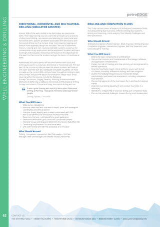 CONTACT US
+65 67419927 (SG) • 1800817423 (MY) • 1800791808 (AUS) • 0018030160036 (ID) • 800035703841 (UAE) • www.petroedgeasia.net
WELLENGINEERING&DRILLING
62
This 5 day course covers all aspects of drilling and completion fluids,
including drilling fluid functions, different drilling fluid systems,
testing and reporting, trend analysis, fluid related challenges and
their prevention.
DRILLING AND COMPLETION FLUIDS
Who Should Attend
What You Will Learn
Drilling & Completions fluids Engineer, Muds Engineer, Drilling Engineer,
Completion Engineer, Intervention Engineer, Well Site Supervisor and
Cross-discipline Training.
•	 Define the basic components of a drilling fluid
•	 Discuss the functions and fundamentals of fluid design, additives,
and application considerations
•	 Explain the role of rheology and how viscosity can be engineered to
benefit operations
•	 Describe how fluids impact critical well bore issues such as lost
circulation, instability, differential sticking, and their mitigation
•	 Outline the fluid planning process to incorporate design
methodology, task based risk assessments, including completion
fluid selection
•	 Discuss the segments of the mud report form and how to interpret
trends
•	 Describe mud testing equipment and conduct mud tests in a
laboratory
•	 Identify the components of reservoir drilling and completion fluids
•	 Discuss the potential challenges present during mud displacement
DIRECTIONAL, HORIZONTAL AND MULTILATERAL
DRILLING (SIMULATOR ASSISTED)
Almost 99% of the wells drilled in the field today are directional
wells. This 5 day training course covers the principles and practices
of directional drilling, calculations and planning for directional and
horizontal wells. Specific problems associated with directional and
horizontal drilling such as torque, drag, hole cleaning, logging and
bottom hole assembly design are included. The use of downhole
motors, rotating and non-rotating steerable systems as well as the
conventional rotary applications will be explained. Students will learn
to design and evaluate a horizontal well based on the objectives for
that well. Furthermore the students will get the basics of multilateral
wells.
Additionally the participants will become familiar with tools and
techniques used in surveying a directional or horizontal well. The last
part of the course includes an exercise where students will have to
drill a pre-planned well on a computer simulator. Students will have
to make up the correct BHA, drill and steer the well according to plan,
take surveys and plot the results for evaluation. Major topic areas
covered within this course include the following:
Survey Calculations, Dogleg Severity, Planning a directional well,
Methods of deflecting a wellbore, Horizontal and Multilateral drilling,
Survey Instruments, Torque and drag, Horizontal drilling with air.
It was a good training with much to learn about Directional
Drilling & Planning. I had good interaction with experienced
people.
Drilling Engineer, Cairn India
Who Should Attend
Drilling, Completion, Intervention, Well Site Leaders, Drill Site
Manager, Well Site Manager and related Industry Personnel.
What You Will Learn
•	 Make survey calculations
•	 Interpret measured and true vertical depth, polar and rectangular
coordinates and vertical section
•	 Interpret dogleg severity and problems associated with DLS
•	 Plan a two-dimensional directional and horizontal well
•	 Determine the best multi-lateral for a given application
•	 Determine declination, grid correction, coordinate systems
•	 Interpret torque and drag and determine the factors that affect T/D
•	 Cementing requirements for directional wells
•	 Drill a directional well with the assistance of a simulator
 