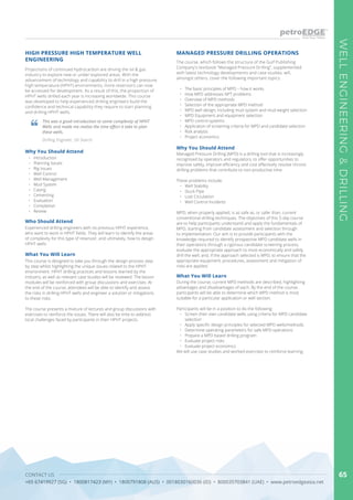 CONTACT US
+65 67419927 (SG) • 1800817423 (MY) • 1800791808 (AUS) • 0018030160036 (ID) • 800035703841 (UAE) • www.petroedgeasia.net
WELLENGINEERING&DRILLING
65
HIGH PRESSURE HIGH TEMPERATURE WELL
ENGINEERING
Projections of continued hydrocarbon are driving the oil & gas
industry to explore new or under-explored areas. With the
advancement of technology and capability to drill in a high pressure,
high temperature (HPHT) environments, more reservoirs can now
be accessed for development. As a result of this, the proportion of
HPHT wells drilled each year is increasing worldwide. This course
was developed to help experienced drilling engineers build the
confidence and technical capability they require to start planning
and drilling HPHT wells.
This was a good introduction to some complexity of HPHT
Wells and made me realise the time effort it take to plan
these wells.
Drilling Engineer, Oil Search
Who Should Attend
Experienced drilling engineers with no previous HPHT experience,
who want to work in HPHT fields. They will learn to identify the areas
of complexity for this type of reservoir, and ultimately, how to design
HPHT wells.
What You Will Learn
This course is designed to take you through the design process step
by step whilst highlighting the unique issues related to the HPHT
environment. HPHT drilling practices and lessons learned by the
industry, as well as relevant case studies will be reviewed. The lesson
modules will be reinforced with group discussions and exercises. At
the end of the course, attendees will be able to identify and assess
the risks in drilling HPHT wells and engineer a solution or mitigations
to these risks.
The course presents a mixture of lectures and group discussions with
exercises to reinforce the issues. There will also be time to address
local challenges faced by participants in their HPHT projects.
Why You Should Attend
•	 Introduction
•	 Planning Issues
•	 Rig Issues
•	 Well Control
•	 Well Management
•	 Mud System
•	 Casing
•	 Cementing
•	 Evaluation
•	 Completion
•	 Review
MANAGED PRESSURE DRILLING OPERATIONS
The course, which follows the structure of the Gulf Publishing
Company’s textbook “Managed Pressure Drilling”, supplemented
with latest technology developments and case studies, will,
amongst others, cover the following important topics:
•	 The basic principles of MPD – how it works
•	 How MPD addresses NPT problems
•	 Overview of MPD methods
•	 Selection of the appropriate MPD method
•	 MPD well design, including mud system and mud weight selection
•	 MPD Equipment and equipment selection
•	 MPD control systems
•	 Application of screening criteria for MPD and candidate selection
•	 Risk analysis
•	 Project economics
Managed Pressure Drilling (MPD) is a drilling tool that is increasingly
recognised by operators and regulators, to offer opportunities to
improve safety, improve efficiency and cost effectively resolve chronic
drilling problems that contribute to non-productive time.
These problems include:
•	 Well Stability
•	 Stuck Pipe
•	 Lost Circulation
•	 Well Control Incidents
MPD, when properly applied, is as safe as, or safer than, current
conventional drilling techniques. The objectives of this 5-day course
are to help participants understand and apply the fundamentals of
MPD, starting from candidate assessment and selection through
to implementation. Our aim is to provide participants with the
knowledge required to identify prospective MPD candidate wells in
their operations through a rigorous candidate screening process,
evaluate the appropriate approach to most economically and safely
drill the well, and, if the approach selected is MPD, to ensure that the
appropriate equipment, procedures, assessment and mitigation of
risks are applied.
Why You Should Attend
During the course, current MPD methods are described, highlighting
advantages and disadvantages of each. By the end of the course,
participants will be able to determine which MPD method is most
suitable for a particular application or well section.
Participants will be in a position to do the following:
•	 Screen their own candidate wells using criteria for MPD candidate
selection
•	 Apply specific design principles for selected MPD wells/methods
•	 Determine operating parameters for safe MPD operations
•	 Prepare a MPD based drilling program
•	 Evaluate project risks
•	 Evaluate project economics
We will use case studies and worked exercises to reinforce learning.
What You Will Learn
 