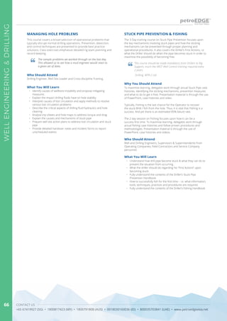 CONTACT US
+65 67419927 (SG) • 1800817423 (MY) • 1800791808 (AUS) • 0018030160036 (ID) • 800035703841 (UAE) • www.petroedgeasia.net
WELLENGINEERING&DRILLING
66
The 3-Day training course on Stuck Pipe Prevention focuses upon
the key mechanisms involving stuck pipes and how the sticking
mechanisms can be prevented through proper planning and
operational procedures. It also covers the Driller’s First Actions, i.e.
what the Driller should do when the pipe becomes stuck in order to
maximise the possibility of becoming free.
STUCK PIPE PREVENTION & FISHING
This course should be made mandatory from Drillers to Rig
Support, much like IWCF Well Control training required every
2 years.
Drilling, MTR-2 Ltd
Why You Should Attend
To maximise learning, delegates work through actual Stuck Pipe case
histories, identifying the sticking mechanisms, prevention measures
and what to do to get it free. Presentation material is through the use
of PowerPoint, case histories and video.
Typically, Fishing is the last chance for the Operator to recover
the stuck BHA / fish from the hole. Thus, it is vital that Fishing is a
success. And yet there is an estimated 85% failure rate.
The 2 day session on Fishing focuses upon how it can be a
success first time. To maximise learning, delegates work through
actual fishing case histories and follow proven procedures and
methodologies. Presentation material is through the use of
PowerPoint, case histories and videos.
Who Should Attend
Well and Drilling Engineers, Supervisors & Superintendents from
Operating Companies, Field Contractors and Service Company
personnel.
What You Will Learn
•	 Understand how drill pipe become stuck & what they can do to
prevent the situation from occurring.
•	 What the driller should do regarding his “First Actions” upon
becoming stuck.
•	 Fully understand the contents of the Driller’s Stuck Pipe
Prevention Handbook.
•	 How to successfully fish for the first time – i.e. what information,
tools, techniques, practices and procedures are required.
•	 Fully understand the contents of the Driller’s Fishing Handbook
This course covers a broad selection of operational problems that
typically disrupt normal drilling operations. Prevention, detection,
and control techniques are presented to provide best practice
solutions. Class exercises emphasize detailed rig team planning and
record keeping.
What You Will Learn
•	 Identify causes of wellbore instability and propose mitigating
measures
•	 Explain the impact drilling fluids have on hole stability
•	 Interpret causes of lost circulation and apply methods to resolve
various lost circulation problems
•	 Describe the critical aspects of drilling fluid hydraulics and hole
cleaning
•	 Analyse trip sheets and hole maps to address torque and drag
•	 Explain the causes and mechanisms of stuck pipe
•	 Prepare well site action plans to address lost circulation and stuck
pipe
•	 Provide detailed handover notes and incident forms to report
unscheduled events
MANAGING HOLE PROBLEMS
The sample problems we worked through on the last day.
This allowed us to see how a mud engineer would react to
a given set of data.
Who Should Attend
Drilling Engineer, Well Site Leader and Cross-discipline Training.
 