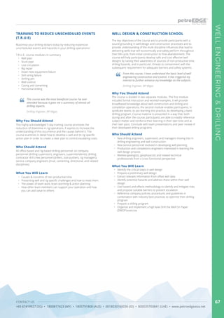 CONTACT US
+65 67419927 (SG) • 1800817423 (MY) • 1800791808 (AUS) • 0018030160036 (ID) • 800035703841 (UAE) • www.petroedgeasia.net
WELLENGINEERING&DRILLING
67
Maximise your drilling dollars today by reducing expensive
unscheduled events and hazards in your drilling operations!
T.R.U.E. course modules in summary
•	 Well plan
•	 Stuck pipe
•	 Lost circulation
•	 Rig repair
•	 Down hole equipment failure
•	 Drill string failure
•	 Drilling jars
•	 Well control
•	 Casing and cementing
•	 Horizontal drilling
TRAINING TO REDUCE UNSCHEDULED EVENTS
(T.R.U.E)
Why You Should Attend
This highly acknowledged 5 day training course promotes the
reduction of downtime in rig operations. It aspires to increase the
understanding of this occurrence and the causes behind it. The
course examines in detail how to develop a well and its rig specific
action plan in order to create a clear plan to control escalating costs.
Who Should Attend
All office-based and rig-based drilling personnel: oil company
personnel (drilling supervisors, engineers, superintendents); drilling
contractor drill crew personnel (drillers, tool-pushers, rig managers);
service company engineers (mud, cementing, directional, and related
disciplines).
What You Will Learn
•	 Causes & concerns of non-productive time.
•	 Presenting well and rig specific challenges and how to meet them.
•	 The power of team work, brain-storming & action planning.
•	 How other team members can support your operation and how
you can add value to others
This course was the most beneficial course I’ve ever
attended because it gave me a summary of almost all
drilling aspects.
From this course, I have understood the basic level of well
engineering construction and control. It has triggered my
interest to further enhance my knowledge on the subjects.
Drilling Engineer, BP Migas
Drilling Engineer, BP Migas
WELL DESIGN & CONSTRUCTION SCHOOL
The key objectives of the course are to provide participants with a
sound grounding in well design and construction processes and to
provide understanding of the multi discipline influences that lead to
delivering wells that will economically and safely perform throughout
their life cycle, from initial construction to final abandonment. The
course will help participants develop safe and cost effective well
designs by raising their awareness of sources of non-productive time,
drilling hazards, and in particular, threats to containment with the
subsequent requirement for adequate barriers and safety systems.
The course is divided in two separate modules. The first module
includes formal instruction and worked examples. It will provide
broadbased knowledge about well construction and drilling and
completion operations; the second module enables participants, in
syndicate teams, to put learning into practice, by developing a basic
drilling program. Course material is presented in a way that, both
during and after the course, participants are able to readily reference
subject matter and reinforce their learning in their own time and at
their own pace. Conclude with team presentations and peer review of
their developed drilling programs.
Why You Should Attend
•	 Identify the critical steps in well design
•	 Prepare a preliminary well design
•	 Extract relevant information from offset well data
•	 Identify potential hazards and address these within their well
design
•	 Use hazard and effects methodology to identify and mitigate risks
and propose suitable barriers to prevent escalation
•	 Reference company policies, procedures and guidelines in
combination with Industry best practices to optimize their drilling
program
•	 Prepare a drilling program
•	 Organize and implement a high level Drill the Well On Paper
(DWOP) exercise
What You Will Learn
Who Should Attend
•	 New drilling engineers, supervisors and managers moving into in
drilling engineering and well construction
•	 New service personnel involved in developing well planning
•	 Production and completions engineers interested in learning the
well design process
•	 Wellsite geologists, geophysicists and related technical
professionals from a cross functional perspective
 