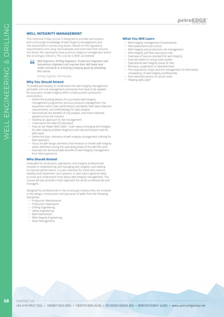 CONTACT US
+65 67419927 (SG) • 1800817423 (MY) • 1800791808 (AUS) • 0018030160036 (ID) • 800035703841 (UAE) • www.petroedgeasia.net
WELLENGINEERING&DRILLING
68
This intensive 4-Day course is designed to provide participants
with a thorough knowledge of well integrity management and
risk assessment in producing assets. Based on the regulatory
requirements and using real examples and exercises from around
the world, this represents best practice integrity management within
the oil and gas industry. This course is IADC accredited.
Why You Should Attend
To enable participants to understand the well integrity management
principles and risk management processes that have to be applied
for assurance of well integrity within a hydrocarbon production
environment.
•	 Define the building blocks of a successful well integrity
management programme, annulus pressure management, the
equipment items, their performance standards, field data collection
requirements, and methodology for data analysis
•	 Demonstrate the benefits of risk analysis, and share methods
applied across the industry
•	 Develop an approach to risk management
•	 Understand the New ISO Standard
•	 How do we “Make Wells Safer”. Learn about emerging technologies
for well integrity problem diagnosis and new techniques tried for
well repair
•	 Define the basic elements of well integrity management training for
field operators
•	 Focus on well design elements that enhance or hinder well integrity
status definition during the operating phase of the well life-cycle
•	 Illustrate the demonstrable benefits of well integrity management
from field experience
Who Should Attend
Invaluable for production, operations, and integrity professionals
involved in implementing and managing well integrity, and seeking
to improve performance. It is also essential for those who need to
develop and implement such systems, or who have a general need
to know and understand more about well integrity management. The
course will also provide a fresh approach for senior professionals and
managers.
Designed for professionals in the oil and gas industry who are involved
in the design, construction and operation of wells from the following
disciplines:
•	 Production Maintenance
•	 Production Operations
•	 Drilling Engineering
•	 Safety engineering
•	 Well Intervention
•	 Well Integrity Engineering
•	 Asset Management
Well Engineers, Drilling Engineers, Production Engineers and
Intervention Engineers can improve their skill levels and
really contribute to achieving company goals by attending
this course.
Drilling Engineer, ENI Pakistan
What You Will Learn
•	 Well integrity management fundamentals
•	 Risk assessment and control
•	 Well integrity and production risk management
•	 Well integrity and flow assurance risks
•	 Overview of new iso standard for well integrity
•	 Exercise based on actual case studies
•	 Operational well integrity issues & risks
•	 Recovery, suspension or abandonment
•	 The importance of jip’s and the management of information
competency of well integrity professionals
•	 Exercises/discussions on actual cases
•	 “Making wells safer”
WELL INTEGRITY MANAGEMENT
 