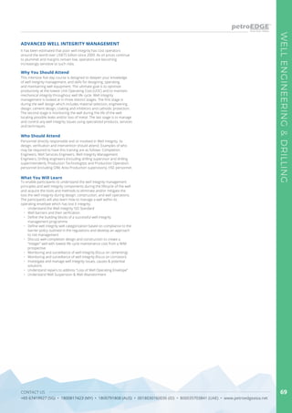 CONTACT US
+65 67419927 (SG) • 1800817423 (MY) • 1800791808 (AUS) • 0018030160036 (ID) • 800035703841 (UAE) • www.petroedgeasia.net
WELLENGINEERING&DRILLING
69
It has been estimated that poor well integrity has cost operators
around the world over US$75 billion since 2009. As oil prices continue
to plummet and margins remain low, operators are becoming
increasingly sensitive to such risks.
ADVANCED WELL INTEGRITY MANAGEMENT
Why You Should Attend
This intensive five-day course is designed to deepen your knowledge
of well integrity management, and skills for designing, operating,
and maintaining well equipment. The ultimate goal is to optimize
productivity at the lowest Unit Operating Cost (UOC) and to maintain
mechanical integrity throughout well life cycle. Well Integrity
management is looked at in three distinct stages. The first stage is
during the well design which includes material selection, engineering
design, cement design, coating and inhibitors and cathodic protection.
The second stage is monitoring the well during the life of the well
locating possible leaks and/or loss of metal. The last stage is to manage
and control any well integrity issues using specialized products, services
and techniques.
Who Should Attend
Personnel directly responsible and or involved in Well Integrity, its
design, verification and intervention should attend. Examples of who
may be required to have this training are as follows: Completion
Engineers, Well Services Engineers, Well Integrity Management
Engineers, Drilling engineers (including drilling supervisor and drilling
superintendent), Production Technologists and Production Operation
personnel (including OIM, Area Production supervisors), HSE personnel.
What You Will Learn
To enable participants to understand the well integrity management
principles and well integrity components during the lifecycle of the well
and acquire the tools and methods to eliminate and/or mitigate the
loss the well integrity during design, construction, and well operations.
The participants will also learn how to manage a well within its
operating envelope which has lost it integrity.
•	 	Understand the Well Integrity ISO Standard
•	 	Well barriers and their verification
•	 	Define the building blocks of a successful well integrity
management programme
•	 	Define well integrity well categorization based on compliance to the
barrier policy outlined in the regulations and develop an approach
to risk management
•	 	Discuss well-completion design and construction to create a
“integer” well with lowest life cycle maintenance cost from a WIM
prospective	
•	 	Monitoring and surveillance of well integrity (focus on cementing)
•	 	Monitoring and surveillance of well integrity (focus on corrosion)
•	 	Investigate and manage well integrity issues, causes & potential
solutions
•	 	Understand repairs to address “Loss of Well Operating Envelope”
•	 	Understand Well Suspension & Well Abandonment
 