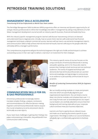 CONTACT US
+65 67419927 (SG) • 1800817423 (MY) • 1800791808 (AUS) • 0018030160036 (ID) • 800035703841 (UAE) • www.petroedgeasia.net
PETROEDGE TRAINING SOLUTIONS
The PetroEdge Management Skills Accelerator (MSA) programme offers an intensive and dynamic opportunity for oil
and gas industry professionals to refine their knowledge and skills in management by taking in key elements of a full-
blown management development course but with an industry specific business, financial and leadership focus.
With this industry specific management program, learners will discover how winning contracts are devised
and understand how to negotiate and, critically, how to sustain them; learners will understand how financial
management techniques underpin commercial success; learners will see how to use and write management reports
and communication skills to help achieve internal and external results; learners will acquire the people skills that
ultimately define a manager’s performance.
This comprehensive programme will give the technical engineers the right set of skills and techniques to achieve
outstanding success in their own right to deliver a real return on investment for their employer.
MANAGEMENT SKILLS ACCELERATOR
Transitioning Oil & Gas Professionals to World-Class Team Leaders
COMMUNICATION SKILLS FOR OIL
& GAS PROFESSIONALS
Oil and Gas professionals increasingly need to
translate complex findings, analyses, conclusions
and recommendations for effective decision making.
Engineers and technical professionals need to acquire
the crucial competency to write and present clear &
technically accurate reports.
If your team faces challenges in getting their findings into
paper and presenting it thereafter, they will benefit from
communication skills training.
This industry specific series of courses focuses on the
unique attributes of technical professionals in writing
and public speaking, and it is for those who need to
present their findings to both technical and non-technical
audiences. This series of targeted workshops will
demonstrate how technical professionals can use their
technical knowledge and logical edge to communicate
to an audience to persuasively communicate for buy-in
purposes.
Benefits of conducting Communications Skills for Engineers
in-house?
We can modify existing modules or create and present
new ones which are specifically aligned to your
organisational requirements. You can break a course
down into shorter modules and schedule them over 1- 2-
and 3-day formats over an extended period. Our expert
course leaders are carefully selected to ensure that their
background and training style will suit your corporate
culture and best meet your business objectives.
Learners are free to openly discuss relevant issues
and make use of working documents specific to your
organisation. PetroEdge as well as our course facilitators
will gladly sign a confidentiality agreement to facilitate
this.
 