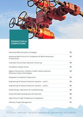 CONTACT US
+65 67419927 (SG) • 1800817423 (MY) • 1800791808 (AUS) • 0018030160036 (ID) • 800035703841 (UAE) • www.petroedgeasia.net
PRODUCTION &
COMPLETIONS
Advanced Well Stimulation Strategies
Advanced Well Control For Completions & Well Intervention
Professionals
Coal Seam Gas & Shale Hydraulic Fracturing
Completion Design School
Rigless Interventions, Slickline, Coiled Tubing, Hydraulic,
Workover & New Technologies
Deepwater Completions Operations
Engineering Of Subsea Production Systems – Level 1
Engineering Of Subsea Production Systems – Level 2
Gaslift Design, Operations & Troubleshooting
Heavy Oil Fields Development & Production
High Pressure High Temperature Completions
Offshore Project Management
72
72
73
73
74
74
75
75
76
76
77
77
 