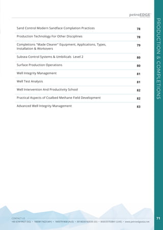 CONTACT US
+65 67419927 (SG) • 1800817423 (MY) • 1800791808 (AUS) • 0018030160036 (ID) • 800035703841 (UAE) • www.petroedgeasia.net
PRODUCTION&COMPLETIONS
71
Sand Control Modern Sandface Complation Practices
Production Technology For Other Disciplines
Completions "Made Clearer" Equipment, Applications, Types,
Installation & Workovers
Subsea Control Systems & Umbilicals Level 2
Surface Production Operations
Well Integrity Management
Well Test Analysis
Well Intervention And Productivity School
Practical Aspects of Coalbed Methane Field Development
Advanced Well Integrity Management
78
78
79
80
80
81
81
82
82
83
 