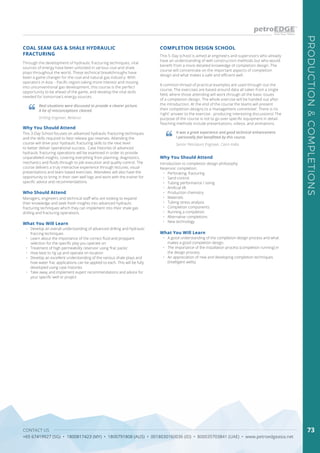 CONTACT US
+65 67419927 (SG) • 1800817423 (MY) • 1800791808 (AUS) • 0018030160036 (ID) • 800035703841 (UAE) • www.petroedgeasia.net
PRODUCTION&COMPLETIONS
73
COAL SEAM GAS & SHALE HYDRAULIC
FRACTURING
COMPLETION DESIGN SCHOOL
Through the development of hydraulic fracturing techniques, vital
sources of energy have been unlocked in various coal and shale
plays throughout the world. These technical breakthroughs have
been a game changer for the coal and natural gas industry. With
operators in Asia – Pacific region taking more interest and moving
into unconventional gas development, this course is the perfect
opportunity to be ahead of the game, and develop the vital skills
needed for tomorrow’s energy sources.
This 5-Day school is aimed at engineers and supervisors who already
have an understanding of well construction methods but who would
benefit from a more detailed knowledge of completion design. The
course will concentrate on the important aspects of completion
design and what makes a safe and efficient well.
A common thread of practical examples are used through-out the
course. The exercises are based around data all taken from a single
field, where those attending will work through all the basic issues
of a completion design. The whole exercise will be handed out after
the introduction. At the end of the course the teams will present
their completion designs to a ‘management committee’. There is no
‘right’ answer to the exercise - producing interesting discussions! The
purpose of the course is not to go over specific equipment in detail.
Teaching methods include presentations, videos, and animations.
Real situations were discussed to provide a clearer picture.
A lot of misconceptions cleared.
It was a great experience and good technical enhancement.
I personally feel benefitted by this course.
Drilling Engineer, Reliance
Senior Petroleum Engineer, Cairn India
Who Should Attend
Managers, engineers and technical staff who are looking to expand
their knowledge and seek fresh insights into advanced hydraulic
fracturing techniques which they can implement into their shale gas
drilling and fracturing operations.
Why You Should Attend
Why You Should Attend
This 3-Day School focuses on advanced hydraulic fracturing techniques
and the skills required to best release gas reserves. Attending the
course will drive your hydraulic fracturing skills to the next level
to better deliver operational success. Case histories of advanced
hydraulic fracturing operations will be examined in order to provide
unparalleled insights, covering everything from planning, diagnostics,
mechanics and fluids through to job execution and quality control. The
course delivers a truly interactive experience through lectures, visual
presentations and team based exercises. Attendees will also have the
opportunity to bring in their own well logs and work with the trainer for
specific advice and recommendations
Introduction to completion design philosophy
Reservoir completion:
•	 Perforating, fracturing
•	 Sand control
•	 Tubing performance / sizing
•	 Artificial lift
•	 Production chemistry
•	 Materials
•	 Tubing stress analysis
•	 Completion components
•	 Running a completion
•	 Alternative completions
•	 New technology
What You Will Learn
What You Will Learn
•	 Develop an overall understanding of advanced drilling and hydraulic
fraccing techniques
•	 Learn about the importance of the correct fluid and proppant
selection for the specific play you operate on
•	 Treatment of high permeability reservoir using ‘frac packs’
•	 How best to rig up and operate on location
•	 Develop an excellent understanding of the various shale plays and
how water frac applications can be applied to each. This will be fully
developed using case histories
•	 Take away and implement expert recommendations and advice for
your specific well or project
•	 A good understanding of the completion design process and what
makes a good completion design.
•	 The importance of the installation process (completion running) in
the design process.
•	 An appreciation of new and developing completion techniques
(intelligent wells).
 