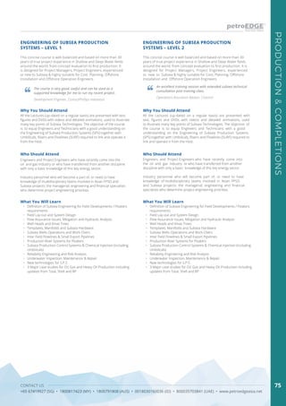 CONTACT US
+65 67419927 (SG) • 1800817423 (MY) • 1800791808 (AUS) • 0018030160036 (ID) • 800035703841 (UAE) • www.petroedgeasia.net
PRODUCTION&COMPLETIONS
75
ENGINEERING OF SUBSEA PRODUCTION
SYSTEMS – LEVEL 1
ENGINEERING OF SUBSEA PRODUCTION
SYSTEMS – LEVEL 2
This concise course is well-balanced and based on more than 30
years of true project experience in Shallow and Deep Water fields
around the world, from concept evaluation to first production. It
is designed for Project Managers, Project Engineers, experienced
or new to Subsea & highly suitable for Cost, Planning, Offshore
Installation and Offshore Operation Engineers.
This concise course is well balanced and based on more than 30
years of true project experience in Shallow and Deep Water fields
around the world, from concept evaluation to first production. It is
designed for Project Managers, Project Engineers, experienced
or new to Subsea & highly suitable for Cost, Planning, Offshore
Installation and Offshore Operation Engineers.
The course is very good, useful and can be used as a
supported knowledge for me to run my recent project.
An excellent training session with extended subsea technical
consultation post training class.
Development Engineer, ConocoPhillips Indonesia
Operations Assurance Advisor, Chevron
Who Should Attend Who Should Attend
Engineers and Project Engineers who have recently come into the
oil and gas industry or who have transferred from another discipline
with only a basic knowledge of this key energy sector.
Industry personnel who will become a part of, or need to have
knowledge of multidisciplinary teams involved in Asian FPSO and
Subsea projects: the managerial, engineering and financial specialists
who determine project engineering priorities.
Engineers and Project Engineers who have recently come into
the oil and gas industry or who have transferred from another
discipline with only a basic knowledge of this key energy sector.
Industry personnel who will become part of, or need to have
knowledge of multidisciplinary teams involved in Asian FPSO
and Subsea projects: the managerial, engineering and financial
specialists who determine project engineering priorities.
Why You Should Attend Why You Should Attend
All the Lectures (up-dated on a regular basis) are presented with text,
figures and DVDs with videos and detailed animations, used to illustrate
many key points of Subsea Technologies. The objective of the course
is to equip Engineers and Technicians with a good understanding on
the Engineering of Subsea Production Systems (SPS) together with
Umbilicals, Risers and Flowlines (SURF) required to link and operate it
from the Host.
All the Lectures (up-dated on a regular basis) are presented with
text, figures and DVDs with videos and detailed animations, used
to illustrate many key points of Subsea Technologies. The objective of
the course is to equip Engineers and Technicians with a good
understanding on the Engineering of Subsea Production Systems
(SPS) together with Umbilicals, Risers and Flowlines (SURF) required to
link and operate it from the Host.
What You Will Learn What You Will Learn
•	 Definition of Subsea Engineering for Field Developments / Floaters
requirements
•	 Field Lay-out and System Design
•	 Flow Assurance Issues, Mitigation and Hydraulic Analysis
•	 Well Heads and Xmas Trees
•	 Templates, Manifolds and Subsea Hardware
•	 Subsea Wells Operations and Work Overs
•	 Inter Field Flowlines & Small Export Pipelines
•	 Production Riser Systems for Floaters
•	 Subsea Production Control Systems & Chemical Injection (including
Umbilicals)
•	 Reliability Engineering and Risk Analysis
•	 Underwater Inspection, Maintenance & Repair
•	 New technologies for S.P.S
•	 3 Major case studies for Oil, Gas and Heavy Oil Production including
updates from Total, Shell and BP
•	 Definition of Subsea Engineering for Field Developments / Floaters
requirements
•	 Field Lay-out and System Design
•	 Flow Assurance Issues, Mitigation and Hydraulic Analysis
•	 Well Heads and Xmas Trees
•	 Templates, Manifolds and Subsea Hardware
•	 Subsea Wells Operations and Work Overs
•	 Inter Field Flowlines & Small Export Pipelines
•	 Production Riser Systems for Floaters
•	 Subsea Production Control Systems & Chemical Injection (including
Umbilicals)
•	 Reliability Engineering and Risk Analysis
•	 Underwater Inspection, Maintenance & Repair
•	 New technologies for S.P.S
•	 3 Major case studies for Oil, Gas and Heavy Oil Production including
updates from Total, Shell and BP
 