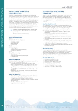 CONTACT US
+65 67419927 (SG) • 1800817423 (MY) • 1800791808 (AUS) • 0018030160036 (ID) • 800035703841 (UAE) • www.petroedgeasia.net
PRODUCTION&COMPLETIONS
76
GASLIFT DESIGN, OPERATIONS &
TROUBLESHOOTING
Gaslifting oil wells is one of the most flexible and cost effective
artificial lift techniques, the success of any gaslift system depends on
an adequate and reliable source of lift gas. Deviated completions or
sand production can be handled by gaslift completions, surveillance
operations (PLTs, perforations) can be handled through tubing. Well
entries to replace gaslift valves are relatively cheap compared to
other forms of artificial lift. The objective of this course is to provide
a comprehensive understanding of the gas lift system, design
and operation. The course will prove valuable to production and
completion engineers who are involved in artificial lift selection and
the design and troubleshooting of gaslift completions.
This 3-Day training overall was very good, giving me more
exposure about Gas lift as well as the manual was well
structured.
Petroleum Engineer, Uzma Engineering
Who Should Attend
Mid-level managers in Operating Companies who are responsible for
fields and staff associated with artificial lift
•	 Field supervisors in fields where gas-lift is or may be used
•	 Artificial lift engineers who are or may be associated with gas-lift
and responsible for equipment and/or software selection and
gas-lift design
•	 Facility engineers who are associated with fields that use or may
use gas-lift
•	 Well analysts who are or may be involved in gas-lift surveillance
and troubleshooting
Why You Should Attend
Day 1
Basics of well perfomance & gas laws
•	 Course introduction
•	 Inflow performance
•	 Multiphase flow
•	 Gas properties
Day 2
Gaslift components
•	 Types of gas-lift
•	 Gaslift completions and maintenance
•	 Gas-lift valve mechanics
Day 3
Design & troubleshooting
•	 Gas-lift design
•	 Gas-lift surveillance and troubleshooting
•	 Liftgas allocation
What You Will Learn
•	 The fundamentals of the gas-lift completion and the lift process
•	 Understanding inflow and well outflow performance
•	 How gas-lift valves work and gas-lift valve mechanics
•	 How to design a gaslift completion (including a hands-on manual
design exercise)
•	 Gaslift troubleshooting and surveillance
•	 Liftgas allocation to multiple wells
Heavy oil is now seen as 50% of the world’s future energy source from
oil. As conventional oil resources deplete heavy oil looks to be the
next target for onshore and offshore energy supplies. As extraction
technologies improve, heavy oil is becoming more feasible to meet the
increasing global demand with the fast depletion of conventional oil
resources.
HEAVY OIL FIELDS DEVELOPMENT &
PRODUCTION
Why You Should Attend
This 5-Day training course provides a comprehensive insight into the
considerations when developing and producing heavy oil from offshore
and onshore fields. During the course, there will be 2 case studies
presented for the offshore and onshore sectors respectively. The
course will cover the following modules:
•	 The Industry outlook and financial feasibility of heavy oil fields
development
•	 Economic and technological challenges faced in current
development designs
•	 The current technologies available and associated risks involved
with projects
•	 Evaluating flow assurance technologies and operations for heavy
oil projects
•	 Overcoming the environmental challenges and the development of
the production infrastructure
•	 Critical review of the commercial production methods
•	 Modelling and simulation methods with design workshops each day
through-out the course
Who Should Attend
Engineering graduates & technologists are involved with the
supervision, design and operations of heavy oil fields in their projects:
R&D engineers and researchers, reservoir engineers, petroleum
production engineers, flow assurance specialists and drilling engineers.
All participants will be required to bring a laptop for this course.
What You Will Learn
•	 Develop a field development plan.
•	 Identify the flow assurance issues.
•	 Preliminary system infrastructure sizing.
•	 Development of an operating strategy.
•	 Evaluation of technologies.
•	 Selection of the appropriate technology.
•	 Assessment of the risks of the technology.
 