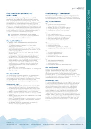 CONTACT US
+65 67419927 (SG) • 1800817423 (MY) • 1800791808 (AUS) • 0018030160036 (ID) • 800035703841 (UAE) • www.petroedgeasia.net
PRODUCTION&COMPLETIONS
77
HIGH PRESSURE HIGH TEMPERATURE
COMPLETIONS
The completion of high-pressure/high-temperature (HPHT)
wells involves high-risk and high-cost operations with exposure
levels among the highest in the completion sector. The risks and
demanding performance requirements for HPHT completions dictate
special engineering considerations and investments. To ensure
that completion equipment will perform safely and productively in
specific HPHT environments, it is important to accurately define a set
of operational parameters and performance rating requirements for
any new equipment, set approved design specifications “in stone”
as soon as possible and ensure that engineering feasibility work is
accurate so equipment can be delivered as designed.
Very good course. It has provided me with essential
information on issue specific to completion of HPHT Wells.
Principal Well Engineer, AWT International
Who Should Attend
This course is aimed primarily at completions and drilling engineers.
It is also aimed at those that are influenced by HPHT issues (e.g.
reservoir engineers, project managers, subsea and facility engineers).
The course will benefit vendors, service companies and other
specialists. The course assumes basic knowledge of completions.
Why You Should Attend
•	 Definition of HPHT and where the HPHT developments are
occurring.
•	 The reservoir completion challenges – HPHT sand control,
perforating and stimulation.
•	 Fluid behaviour and well performance – why HPHT reservoirs are
often condensates and the issues inherent with modelling the well
performance of these fluids.
•	 Do we need artificial lift on HPHT wells? Surprisingly often but
difficult to design.
•	 Production chemistry challenges exacerbated by high pressures
and temperatures – specifically hydrates and salt deposition.
•	 Metallurgy solutions for HPHT reservoirs – are HPHT conditions
always more severe – how can we design cost-effective tubing and
casing. The specific concerns with stress corrosion cracking.
•	 Tubing and casing stress analysis for HPHT reservoir – specific
issues and solutions – temperature dependent yield, thermal
expansion, annulus pressure build up (and contraction) and
wellhead growth.
•	 Equipment for HPHT completions.
•	 HPHT installation issues and completion fluids – the challenges with
kill-weight brines.
What You Will Learn
•	 Be able to define the specific completion issues that every HPHT
development will need to account for during the design phase.
•	 Can select an appropriate perforating, stimulation or sand control
strategy within the limitations of well interventions under pressure.
•	 Be able to model the flow performance of HPHT completions.
•	 Be able to select the appropriate materials and metallurgy for HPHT
conditions.
•	 Be able to include HPHT specifics (such as anisotropy) in the tubing
and casing stress analysis.
•	 Be able to produce a well design and associated outline procedure
that is safe to install and operate – adequate barriers, addresses
flow assurance issues etc.
•	 Can define an appropriate completion fluid and address the
difficulties with operating with kill weight brines.
OFFSHORE PROJECT MANAGEMENT
Why You Should Attend
Day 1
•	 Introduction, principles and elements
•	 Phases, organisation and teamwork
•	 Execution plan, VIPs and pre-feasibility checklist
•	 Example of feasibility study and basis of design
•	 Group exercise: checklists for various phases
Day 2
•	 Costs, schedules and control
•	 Project review processes, examples and learning
•	 Contracts and tendering process, agreements
•	 Government relationships and requirements
•	 Group exercise: offshore oil development
Day 3
•	 Interface management
•	 Joint venture relationships
•	 Implementation and facilities risk examples
•	 Group exercise: offshore oil development cont’d
Day 4
•	 Risk Analysis and Management
•	 Case history of major disaster
•	 Detailed case history I
•	 Group exercise: offshore gas development
Day 5
•	 Safety systems and management
•	 Environmental impact assessment
•	 Detailed case history II
•	 Group exercise: offshore gas development cont’d
Who Should Attend
Engineers, technical supervisors and managers, project and general
managers, and those individuals, either current or future, with
significant roles in major projects, or those that have a stake in
the development of major oil and gas developments, for example
government officials. It is presumed that participants will have a general
knowledge of concepts in exploration and production (development),
i.e. the upstream part of the petroleum business.
What You Will Learn
This course will give participants an understanding of all major aspects
of project management, dealing with internal (company) and external
requirements (government, partners, contractors etc.). In particular,
the course emphasizes the core requirements for major projects,
from planning to scheduling and control, including management
of uncertainty and risk. Participants will be introduced to the large
diversity of jargon and terms, covering such important areas as the
engineering Basis of Design (BoD), and project processes such as
“Tollgating” and Project Implementation Reviews (PIRs). Guidelines and
standards, as well as “best practice” will be demonstrated by numerous
examples and case histories will be used throughout to demonstrate
important learning, particularly where projects have fallen short from
expectations. Course participants will engage in a number of group
exercises.
Project Management deals with major projects, setting out principles,
phases and processes for studying and implementing offshore oil and
gas development projects, from secondary appraisal to commissioning.
 