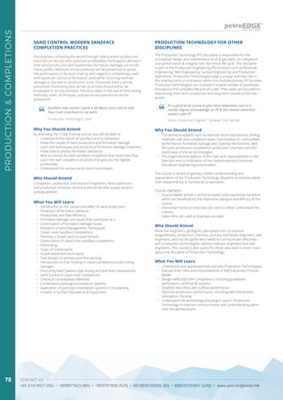 CONTACT US
+65 67419927 (SG) • 1800817423 (MY) • 1800791808 (AUS) • 0018030160036 (ID) • 800035703841 (UAE) • www.petroedgeasia.net
PRODUCTION&COMPLETIONS
78
SAND CONTROL MODERN SANDFACE
COMPLETION PRACTICES
The business of fueling the world through hydrocarbon production
must be carried out with optimum profitability. Participants will learn
how sand production and inadvertent formation damage can erode
these profits. Methods and procedures will be presented to guide
the participants in decision making with regard to completing a well
with optimum control of formation sand while incurring minimal
damage to the well or production zone. Extensive theory will be
presented, illustrating why certain practices should either be
employed or strictly avoided. The very latest in the use of forecasting
methods, tools, techniques, and personal experiences will be
presented.
Excellent new course! Learnt a lot about sand control and
how it will contribute to my work.
Production Technologist, Shell
Who Should Attend
Completion, production and research engineers; field supervisors
and production foremen; technical personnel who supply services
and equipment.
Why You Should Attend
By attending the 5-Day training course, you will be able to:
•	 Understand the nature of sandface and its behaviour
•	 Know the causes of sand production and formation damage
•	 Learn the techniques and practices of formation damage treatment
•	 Know how to predict formation behaviour
•	 Able to choose the best sandface completion that maximizes flow
•	 Learn the well completion practices that give you the highest
productivity
•	 Understand the various sand control techniques
What You Will Learn
•	 Introduction to the causes and effect of sand production
•	 Prediction of formation behavior
•	 Productivity and flow efficiency
•	 Formation damage and issues that contribute to it.
•	 Continuation of formation damage issues:
•	 Evolution of Sand Management Techniques
•	 Cased -Hole Sandface Completions
•	 Planning a Gravel pack to avoid failures
•	 Continuation of cased-hole sandface completions
•	 Perforating
•	 Types of Gravel packs
•	 Gravel placement techniques
•	 Tool designs to achieve void-free packing
•	 Introduction to Frac Packing in cased completions (overcoming
damage)
•	 Fracturing Fluid Systems (Gel mixing and real fluid comparisons)
•	 Sand Control in Open-hole Completions
•	 Chemical Consolidation Methods
•	 Combination packing/consolidation systems
•	 Application of packing/consolidation systems in fracpacking
•	 Chapter 4; Surface Operations & Equipment
PRODUCTION TECHNOLOGY FOR OTHER
DISCIPLINES
The Production Technology (PT) discipline is responsible for the
conceptual design and maintenance of oil & gas wells, its completion
and performance & integrity over the entire life cycle. This discipline
is part of the Production Engineering (PE) function such as Reservoir
Engineering, Well Engineering, Surface Engineering and Production
Operations. Production Technologists play a unique and vital role in
the interface and co-ordination within this multidisciplinary PE function.
Production technologists are involved in a wide number of processes
throughout the complete lifecycle of a well. Their tasks are focused on
maximising short-term production and long-term recovery from the
assets.
Who Should Attend
Reservoir engineers, geologists, petrophysicists, production
programmers, production chemists, process and facility engineers, well
engineers, and any discipline who needs to communicate effectively
with production technologists namely reservoir engineers and well
engineers. This course is also suited for those who want to learn more
about the discipline of Production Technology.
Why You Should Attend
•	 The technical aspects such as reservoir drive mechanisms, drilling
methods, well and completion types, hydrocarbon in- and outflow
performance, formation damage and cleaning mechanisms, well
life-cycle, production surveillance, production chemistry and the
latest state of the art technologies.
•	 The organizational aspects of the roles and responsibilities in the
interface and co-ordination of the multidisciplinary functional
Petroleum Engineering environment.
This course is aimed at gaining a better understanding and
appreciation of the Production Technology discipline to achieve better
inter-departmental or functional co-operation.
Course Highlights
•	 Course leader is both a technical expert and a workshop facilitator
which are beneficial for the interactive dialogue and efficacy of the
course.
•	 Interactive hands-on exercises are used to better understand the
content.
•	 Video films are used to illustrate concepts.
What You Will Learn
•	 Understand and appreciate how and why Production Technologists:
•	 Execute their roles and responsibilities in E&P’s Business Process
Model
•	 Design wells and their completions, including gravelpack,
perforations, artificial lift systems
•	 Establish the inflow and outflow performance
•	 Optimise production performance, including well intervention,
stimulation, fracking
•	 Understand the terminology and jargon used in Production
Technology to improve communication and understanding within
inter-disciplined teams.
It’s a good brief course to give more awareness and to a
certain degree of knowledge on PT & the related materials/
matters with PT.
Senior Production Engineer, Sarawak Shell Berhad
 