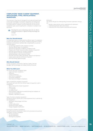 CONTACT US
+65 67419927 (SG) • 1800817423 (MY) • 1800791808 (AUS) • 0018030160036 (ID) • 800035703841 (UAE) • www.petroedgeasia.net
PRODUCTION&COMPLETIONS
79
COMPLETIONS “MADE CLEARER” EQUIPMENT,
APPLICATIONS, TYPES, INSTALLATION &
WORKOVERS
This intensive 5-Day course is designed to provide participants with
a thorough knowledge of completion equipment and operational
procedures required for converting a drilled well into an efficient
and safe producer. It follows a practical approach for the various
completion types, specific applications, completion installation and
workovers.
Attending this course made things clearer for me. Able to
understand the basics in offshore drilling technology and
concepts
Keppel Fels
Who Should Attend
Drilling, Completion, Intervention, Well Site Leaders, Drill Site
Manager, Well Site Manager and related Industry Personnel.
Why You Should Attend
To enable participants to understand the different types of completions
as well as the applications for specific completion equipment including
installation and workover methods. After completing this course you
should be able to:
•	 List well data needed for well completion activities
•	 Illustrate different types of completions
•	 Describe the application of different completion fluids
•	 Prepare a list of down hole and surface completion equipment
•	 Describe the procedure for running a completion
•	 Describe different methods of well workovers
•	 Identify wellheads, trees, valves and chokes
•	 Illustrate subsurface safety valve design, selection and operation
•	 Explain packer selection and forces on packers
•	 Describe landing nipples and plug
What You Will Learn
This session will cover completion types:
•	 Upper and lower completions
•	 Definitions
•	 Tubing architecture
•	 Sand control completions
•	 Horizontal completions
•	 Multi-lateral & intelligent completions
Types of downhole completion equipment
This session will cover all of the common types of equipment used in
completions:
•	 What is the function of each equipment?
•	 Why it is ran?
•	 Is it essential?
•	 Is it safely critical?
•	 What problems might be encountered during the installation of
each item of equipment?
•	 Reliability / operability concerns
Types of surface completion equipment
During this session, we will cover surface equipment that is used during
well completions
•	 Wellheads, tubing hangers and trees
•	 Chokes
•	 Surface safety valves
•	 Remote shut down systems
•	 Flange and gasket classification
Running the completion (installation)
During this session, we will look in detail at the processes and practices
used when running a completion
•	 Off site preparation
•	 Rig site preparation
•	 Running the completion
Workovers
This session will give an understanding of workover operations and you
will:
•	 Be able to describe the common applications for workovers
•	 Understand workover well control issues
•	 Understand the main problems associated with workover
 