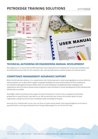 CONTACT US
+65 67419927 (SG) • 1800817423 (MY) • 1800791808 (AUS) • 0018030160036 (ID) • 800035703841 (UAE) • www.petroedgeasia.net
PetroEdge has an in-house Technical Writing Project Team dedicated to the development of manuals and policy and
procedural documents both for the company’s own internal publications as well as projects for external clients.
Attend any of our scheduled public courses in your city. Access our public training calendar online www.petroedgeasia.net and make an
appointment with our learning and development team through info@asiaedge.net or call +65 6741 9927 today.
Within the Oil and Gas industry, it is a requirement, both contractual and in some areas legislative, to ensure effective
internal systems are in place which support employee development and provide evidence of their competence.
A Competence Management System (CMS), when correctly developed and applied provides employees and
organisations with the tools to demonstrate competence and contributes to career development of the individual and
the business as a whole.
PetroEdge is able to provide you the support of external assessors to assist in your competence verification
programme or audits that you may have to run. We can work with you to work out the best option for your
organisation, taking into account your immediate needs and longer term goals.
TECHNICAL AUTHORING OR ENGINEERING MANUAL DEVELOPMENT
COMPETENCE MANAGEMENT ASSURANCE SUPPORT
PETROEDGE TRAINING SOLUTIONS
 