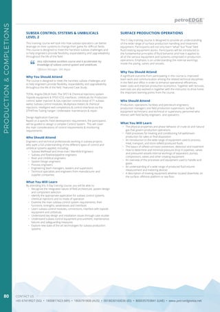 CONTACT US
+65 67419927 (SG) • 1800817423 (MY) • 1800791808 (AUS) • 0018030160036 (ID) • 800035703841 (UAE) • www.petroedgeasia.net
PRODUCTION&COMPLETIONS
80
SURFACE PRODUCTION OPERATIONSSUBSEA CONTROL SYSTEMS & UMBILICALS
LEVEL 2
This 5-Day training course is designed to provide an understanding
of the wide range of surface production handling and treatment
equipment. Participants will not only learn “what” but “how” field
fluid treating equipment works. Participants will be introduced to
the fundamental principles of fluid behavior and how it applies to
all of the various equipment and systems comprised in production
operations. Emphasis is on understanding the internal workings
inside the piping, valves and vessels.
This training course will look into how subsea operators can better
leverage on their systems to change their game for difficult fields.
The course is designed to meet the harshest subsea challenges and
to help engineers provide flexibility, expandability and upgradeability
throughout the life of the field.
Very informative excellent course and it accelerated my
knowledge of subsea control system and umbilicals.
Offshore Manager, SKK Migas
Who Should Attend
Who Should Attend
Production, operations, facilities and petroleum engineers;
production managers and field production supervisors; surface
equipment technicians; and technical or supervisory personnel who
interact with field facility engineers and operators.
Engineers and technical professionals working in subsea projects
who want a full understanding of the different types of control and
umbilical systems applied, including:
•	 Subsea Wellhead and Xmas tree / Manifold Engineers
•	 Subsea and flowline/pipeline engineers
•	 Riser and Umbilical engineers
•	 System Design engineers
•	 Process engineers
•	 Engineering team managers, leaders and supervisors
•	 Technical specialists and engineers from manufacturer and
supplier companies
Why You Should Attend
Why You Should Attend A significant outcome from participating in this course is, improved
team work and communication among the related technical disciplines
in the field and office in order to enhance operational efficiencies,
lower costs and improve production economics. Together with lectures,
exercises are also worked-in together with the instructor to drive home
the important learning points from the course.
The course is designed to meet the harshest subsea challenges and
to help engineers provide flexibility, expandability and upgradeability
throughout the life of the field. Featured Case Study:
TOTAL Angola DALIA Field- The SPCS & Chemical Injections system
Topside equipment & FPSO ICSS interfaces. Umbilicals for Production
control, water injection & Gas injection controls (total of 71 subsea
wells). Subsea control modules, Multiphase meters & chemical
injections. Intelligent well completions & control interfaces via the
DTHXTree Tubing hanger. Underwater maintenance & repair.
Design Application Exercise
Based on a specific Field development requirement, the participants
will be guided to design a complex Control System. This will cover
the main considerations of control requirements & monitoring
requirements.
What You Will Learn
What You Will Learn
•	 The physical properties and phase behavior of crude oil and natural
gas that govern production operations
•	 Field processes for treating and conditioning full wellstream
production for sales or final disposition
•	 An introduction to the wide range of equipment used to process,
treat, transport, and store oilfield produced fluids
•	 The basics of oilfield corrosion prevention, detection and treatment
•	 How to determine and minimize pressure drop in pipelines, valves
and pressured vessels Internal workings of separators, pumps,
compressors, valves and other treating equipment
•	 An overview of the processes and equipment used to handle acid
gases
•	 An understanding of a wide range of produced fluid volume
measurement and metering devices
•	 A description of treating equipment whether located downhole, on
the surface, offshore platform or sea floor
By attending this 3-Day training course, you will be able to:
•	 Recognize the integrated nature of field architecture, system design
and component selection
•	 Identify the appropriate application for subsea control systems,
chemical injections and its mode of operation
•	 Examine the main subsea control system requirements, their
functions, strengths, weaknesses and interfaces
•	 Learn subsea control modules, connections, interface with topside
equipment and umbilicals
•	 Understand key design and installation issues through case studies
•	 Understand subsea control equipment procurement, maintenance,
failures and safeguarding measures
•	 Explore new state of the art technologies for subsea production
systems
 