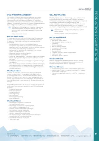 CONTACT US
+65 67419927 (SG) • 1800817423 (MY) • 1800791808 (AUS) • 0018030160036 (ID) • 800035703841 (UAE) • www.petroedgeasia.net
PRODUCTION&COMPLETIONS
81
This intensive 4-Day course is designed to provide participants
with a thorough knowledge of well integrity management and
risk assessment in producing assets. Based on the regulatory
requirements and using real examples and exercises from around
the world, this represents best practice integrity management within
the oil and gas industry. This course is IADC accredited.
Why You Should Attend
To enable participants to understand the well integrity management
principles and risk management processes that have to be applied
for assurance of well integrity within a hydrocarbon production
environment.
•	 Define the building blocks of a successful well integrity
management programme, annulus pressure management, the
equipment items, their performance standards, field data collection
requirements, and methodology for data analysis
•	 Demonstrate the benefits of risk analysis, and share methods
applied across the industry
•	 Develop an approach to risk management
•	 Understand the New ISO Standard
•	 How do we “Make Wells Safer”. Learn about emerging technologies
for well integrity problem diagnosis and new techniques tried for
well repair
•	 Define the basic elements of well integrity management training for
field operators
•	 Focus on well design elements that enhance or hinder well integrity
status definition during the operating phase of the well life-cycle
•	 Illustrate the demonstrable benefits of well integrity management
from field experience
Who Should Attend
Invaluable for production, operations, and integrity professionals
involved in implementing & managing well integrity and seeking
to improve performance. It is also essential for those who need to
develop and implement such systems, or who have a general need
to know and understand more about well integrity management. The
course will also provide a fresh approach for senior professionals and
managers.
Designed for professionals in the oil and gas industry who are involved
in the design, construction and operation of wells from the following
disciplines:
•	 Production Maintenance
•	 Production Operations
•	 Drilling Engineering
•	 Safety engineering
•	 Well Intervention
•	 Well Integrity Engineering
•	 Asset Management
Well Engineers, Drilling Engineers, Production Engineers and
Intervention Engineers can improve their skill levels and
really contribute to achieving company goals by attending
this course.
Drilling Engineer, ENI Pakistan
What You Will Learn
•	 Well integrity management fundamentals
•	 Risk assessment and control
•	 Well integrity and production risk management
•	 Well integrity and flow assurance risks
•	 Overview of new iso standard for well integrity
•	 Exercise based on actual case studies
•	 Operational well integrity issues & risks
•	 Recovery, suspension or abandonment
•	 The importance of jip’s and the management of information
competency of well integrity professionals
•	 Exercises/discussions on actual cases
•	 “Making wells safer”
WELL INTEGRITY MANAGEMENT
This 5-Day training course is designed to give you a comprehensive
account of methods and techniques used in modern well testing
and analysis. Subsequently to outlining well test objectives and general
methodologies applied, the course will provide real case
studies and practice using modern software for Pressure Transient
Analysis. These exercises will demonstrate clearly the limitations,
assumptions and applicability of various techniques applied in the field.
WELL TEST ANALYSIS
Why You Should Attend
5-Day Course Agenda
•	 Brief Re-Cap To Well Testing
•	 Basic Equations. Typical Flowregimes
•	 The Method
•	 Wellbore Reponses
•	 Well Test Analysis Software:
•	 Introduction & Methodology
•	 Reservoir Models
•	 Boundary Models
•	 Gas Wells: Theoretical Review And Applications
•	 Interference Test
•	 Test Design – Practical Session
Who Should Attend
Reservoir engineers and well test technicians requiring practical
training on Well Test Analysis and production geoscientists and
engineers moving towards reservoir engineering.
What You Will Learn
•	 Understand Pressure Transient Analysis in theory and practice
•	 Acquire comprehensive and practical knowledge of the available
models in Well Test Analysis
•	 Experience using software to perform a Well Test Interpretation
exercise
Recommend a well testing training with famous software
such as Saphire.
Petroleum Engineer / Dialog Services Sdn Bhd
 