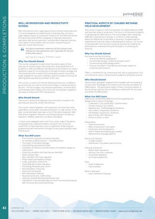 CONTACT US
+65 67419927 (SG) • 1800817423 (MY) • 1800791808 (AUS) • 0018030160036 (ID) • 800035703841 (UAE) • www.petroedgeasia.net
PRODUCTION&COMPLETIONS
82
Well interventions have a large opportunity to enhance well production
if correctly designed and implemented. Conversely they can have a
large negative impact on production if they’re not. The Well Intervention
& Productivity School (WIPS) is designed to help well intervention
specialists, well service supervisors, and petroleum engineers become
more aware of the problems that can arise in the planning and
execution of well interventions.
Why You Should Attend
This course is designed to make those that attend aware of how
their job can directly impact the productivity. Early identification of
problems in wells and effective interventions to fix problems can have a
significant impact by minimising lost oil through formation damage and
non productive time. As well as discussing best practice, time will be
made available for discussion relating to specific problems that may be
affecting fields operated by members of the class.
The course is a mixture of informal teaching and lectures. In addition,
group exercises are used to reinforce the subjects covered during the
lectures. This encourages cross discipline awareness, communication
and motivates team building. The course has recently been updated in
the areas of Subsea and HPHT interventions.
Very good presentation materials and the training could
improve our well intervention alert, especially the risk and
productivity aspects.
Well Operation Engineer, PETRONAS Carigali
Who Should Attend
The course is aimed at all engineers and contractors involved in the
planning and execution of well interventions.
This course is where engineers and supervisors can hone their skills,
especially at a time when increased production is a high priority. In the
past, course attendees have been a mix of Petroleum engineers, Well
Intervention engineers, Reservoir and Drilling engineers, Production
Operators, Wellsite supervisors, as well as Geologists.
In recent years delegates have come from a wide range of disciplines
and backgrounds. Experience before coming on the course has
varied from no field experience and no experience of planning and
programming well interventions through to many years working in well
interventions.
What You Will Learn
•	 The economic importance of well productivity
•	 An overview of well production – how well produce
•	 The impact of formation damage
•	 Fluids (drilling and workover fluids)
•	 Completion architecture and the impact of completion design on
interventions
•	 Production problems and how they are identified
•	 Water and gas influx
•	 Wax, Hydrates, H2S, Fines migration
•	 Phase related permeability changes
•	 Scales, Operations, Artificial lift
•	 Cementing and cement evaluation.
•	 Perforating, Remedial sand control
•	 Acid stimulation, Fracturing
•	 Side tracks and laterals
•	 Well Intervention methods
•	 Rig based workovers, Coiled tubing
•	 Hydraulic workoverWireline (slickline & e-line)
•	 Intervention in sub-sea wells (Rig and mono-hull vessel techniques)
with horizontal and conventional trees
WELL INTERVENTION AND PRODUCTIVITY
SCHOOL
This course is based on technical elements of Coalbed Methane (CBM)
and how they relate to production. The focus is on the practical aspects
of developing the CBM resource. The course begins with comparing
CBM with conventional oil and gas. It is critical in understanding
where the differences lie and what is important. Fundamentals are
explained and how they relate to developing the resource. The course
is interlaced with the instructor’s practical experiences enabling the
participants to understand the practical aspects in unlocking the
resource.
PRACTICAL ASPECTS OF COALBED METHANE
FIELD DEVELOPMENT
Why You Should Attend
Discussions during the training
•	 How do we identify “sweetspots”?
•	 Can we make low gas content & saturation work?
•	 Commissioning methodology matter?
•	 Fracture stimulation: How delivery techniques impact on
production performance
CBM is a minefield for the conventional and, with an appreciation of its
unconventional nature, the participant’s judgment will greatly improve.
Who Should Attend
Geoscientists, geologists, engineers and managers who are looking to
increase their knowledge of the technical and commercial realities of
CBM projects. The participants ought to have a strong foundation in
the oil and gas industry and are seeking to understand the intricacies
and pitfalls of CBM projects.
What You Will Learn
CBM versus conventional (Differences and recognising risk)
Background to resource (Geology)
•	 Coalification, Coal classification, Cleat formation
•	 Young’s modulus, Gas content
•	 Measurement: (methodology & limitations)
•	 Gas content, Composition, Isotherms
•	 Permeability, Techniques, Limitations
•	 Role of stress, GIIP estimation
•	 Σhmax vs σhmin vs σvert
Deliverability
•	 Stress environment
•	 Effect of production interruption
•	 Production cycles & operations
•	 Role of relative permeability gas vs water
•	 Measurement, Drainage patterns
Resource & reserves
•	 In-depth analysis
•	 Identification of problems with the prms
Drilling & artificial lift
•	 Bowen basin experience
•	 Verticals, Frac stim, Cavitation
•	 Horizontals, Barefoots
•	 Surat basin experience
Pilots
•	 Goals & objectives
•	 Failure analysis
What is shale gas?
•	 Quick overview of shale gas
 