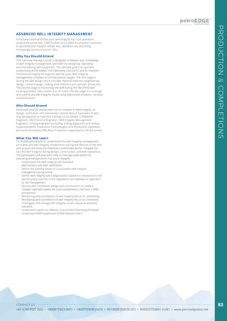 CONTACT US
+65 67419927 (SG) • 1800817423 (MY) • 1800791808 (AUS) • 0018030160036 (ID) • 800035703841 (UAE) • www.petroedgeasia.net
PRODUCTION&COMPLETIONS
83
It has been estimated that poor well integrity has cost operators
around the world over US$75 billion since 2009. As oil prices continue
to plummet and margins remain low, operators are becoming
increasingly sensitive to such risks.
ADVANCED WELL INTEGRITY MANAGEMENT
Why You Should Attend
This intensive five-day course is designed to deepen your knowledge
of well integrity management, and skills for designing, operating,
and maintaining well equipment. The ultimate goal is to optimize
productivity at the lowest Unit Operating Cost (UOC) and to maintain
mechanical integrity throughout well life cycle. Well Integrity
management is looked at in three distinct stages. The first stage is
during the well design which includes material selection, engineering
design, cement design, coating and inhibitors and cathodic protection.
The second stage is monitoring the well during the life of the well
locating possible leaks and/or loss of metal. The last stage is to manage
and control any well integrity issues using specialized products, services
and techniques.
Who Should Attend
Personnel directly responsible and or involved in Well Integrity, its
design, verification and intervention should attend. Examples of who
may be required to have this training are as follows: Completion
Engineers, Well Services Engineers, Well Integrity Management
Engineers, Drilling engineers (including drilling supervisor and drilling
superintendent), Production Technologists and Production Operation
personnel (including OIM, Area Production supervisors), HSE personnel.
What You Will Learn
To enable participants to understand the well integrity management
principles and well integrity components during the lifecycle of the well
and acquire the tools and methods to eliminate and/or mitigate the
loss the well integrity during design, construction, and well operations.
The participants will also learn how to manage a well within its
operating envelope which has lost it integrity.
•	 	Understand the Well Integrity ISO Standard
•	 	Well barriers and their verification
•	 	Define the building blocks of a successful well integrity
management programme
•	 	Define well integrity well categorization based on compliance to the
barrier policy outlined in the regulations and develop an approach
to risk management
•	 	Discuss well-completion design and construction to create a
“integer” well with lowest life cycle maintenance cost from a WIM
prospective	
•	 	Monitoring and surveillance of well integrity (focus on cementing)
•	 	Monitoring and surveillance of well integrity (focus on corrosion)
•	 	Investigate and manage well integrity issues, causes & potential
solutions
•	 	Understand repairs to address “Loss of Well Operating Envelope”
•	 	Understand Well Suspension & Well Abandonment
 