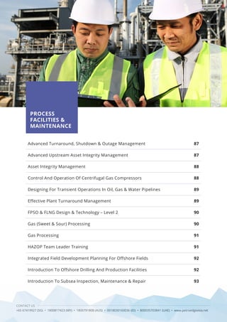 CONTACT US
+65 67419927 (SG) • 1800817423 (MY) • 1800791808 (AUS) • 0018030160036 (ID) • 800035703841 (UAE) • www.petroedgeasia.net
PROCESS
FACILITIES &
MAINTENANCE
Advanced Turnaround, Shutdown & Outage Management
Advanced Upstream Asset Integrity Management
Asset Integrity Management
Control And Operation Of Centrifugal Gas Compressors
Designing For Transient Operations In Oil, Gas & Water Pipelines
Effective Plant Turnaround Management
FPSO & FLNG Design & Technology – Level 2
Gas (Sweet & Sour) Processing
Gas Processing
HAZOP Team Leader Training
Integrated Field Development Planning For Offshore Fields
Introduction To Offshore Drilling And Production Facilities
Introduction To Subsea Inspection, Maintenance & Repair
87
87
88
88
89
89
90
90
91
91
92
92
93
 