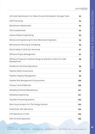 CONTACT US
+65 67419927 (SG) • 1800817423 (MY) • 1800791808 (AUS) • 0018030160036 (ID) • 800035703841 (UAE) • www.petroedgeasia.net
PROCESSFACILITIES&MAINTENANCE
85
LNG Processing
Maintenance Masterclass
LPG Fundamentals
Subsea Pipeline Engineering
Mechanical Engineering For Non-Mechanical Engineers
Maintenance Planning & Scheduling
Risk & Safety In Oil & Gas Terminals
Offshore Project Management
Offshore Production Facilities Design & Selection Criteria For Field
Development
Oil Marine Terminals Operations
Pipeline Defect Assessment
Pipeline Integrity Management
Pipeline Risk Management & Assessment
Process Control Methods
Reliability Centered Maintenance
Reliability Engineering
Topsides Processing Systems
Root Cause Analysis For The Energy Industry
Small Scale LNG Operations
LPG Operations In Port
LNG Terminal Operation
93
94
94
95
95
96
96
97
97
98
98
99
99
100
100
101
101
102
103
104
104
105
Life Cycle Optimisation For Above Ground Atmospheric Storage Tanks
 