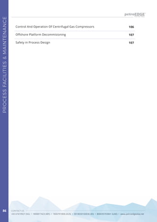 CONTACT US
+65 67419927 (SG) • 1800817423 (MY) • 1800791808 (AUS) • 0018030160036 (ID) • 800035703841 (UAE) • www.petroedgeasia.net
PROCESSFACILITIES&MAINTENANCE
86
Control And Operation Of Centrifugal Gas Compressors
Offshore Platform Decommisioning
Safety in Process Design
106
107
107
 