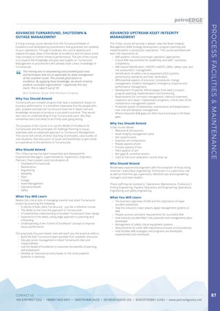 CONTACT US
+65 67419927 (SG) • 1800817423 (MY) • 1800791808 (AUS) • 0018030160036 (ID) • 800035703841 (UAE) • www.petroedgeasia.net
PROCESSFACILITIES&MAINTENANCE
87
A 3-Day training course derived from the Turnaround Model of
Excellence and developed by practitioners that guarantee the reliability
of your operations. Through 6 modules, the course develop and
expand the basic ideas of the Model of excellence and introduce some
new concepts to further enhance performance. The aim of the course
is to expand the knowledge and give new insights on Turnaround
Management to practitioners who already have a basic knowledge of
Turnarounds.
ADVANCED TURNAROUND, SHUTDOWN &
OUTAGE MANAGEMENT
The training was so empowering and provided good clues
and techniques that are so applicable for daily management
of the customer issues. This provide good future to
excellence. By applying these knowledge, we would certainly
produce successful organizations. I appreciate this very
much. This is rated 9 out of 10!
Mech Scheduler, Brunei Shell Petroleum Company
Why You Should Attend
Turnarounds are complex projects that have a substantial impact on
business performance. It is therefore imperative that the people who
plan, prepare and execute Turnaround have the in-depth skill and
knowledge necessary to produce a successful outcome. They would
also have an understanding of how Turnarounds work, why they
sometimes don’t and what to do if they start going wrong.
The purpose of the course is to use the Model of Excellence for
Turnarounds and the principles of Challenge Planning to equip
attendees with an advanced approach to Turnaround Management.
The course will consist of direct teaching of principles, case studies of
real situations, free discussion of issues and workshops to give hands
on experience of the elements of Turnarounds.
Who Should Attend
This 3-Day training has been researched and developed for
Experienced Managers, Superintendents, Supervisors, Engineers,
Planners, Team Leaders and Coordinators of:
•	 Shutdowns/Turnarounds
•	 Maintenance
•	 Engineering
•	 Reliability
•	 Plant
•	 Outage
•	 Asset Management
•	 Operations/Audit
•	 Safety
What You Will Learn What You Will Learn
Master the critical skills in managing a world-class plant Turnaround
project by acquiring the following:
•	 A reprise of basic plant Turnaround – just like a refresher course
•	 The ability to fine tune the approach to Turnarounds
•	 A fundamental understanding of excellent Turnaround Team design
•	 Experience in the latest cutting edge approach to planning and
scheduling
•	 Understanding of the “Centre of Excellence” concept to improve
future performance.
This practically focused master class will teach you the practical skills to:
•	 Build the best Turnaround team possible from available resources
•	 Educate senior management in there Turnaround roles and
responsibilities
•	 Use the Model of Excellence to maximise the benefits of planning
and preparation
•	 Develop an improved process based on the most powerful
question in planning
•	 The business objectives of AIM and the importance of major
accident prevention.
•	 How the industry’s major players apply management systems to
AIM.
•	 People, process and plant requirements for successful AIM.
•	 How hazards are identified, risks assessed and management plans
developed.
•	 Management of safety critical equipment systems.
•	 Requirements for other AIM important processes and procedures.
•	 How facilities AIM strategies and programs are developed,
implemented and monitored.
This 3-Day course will provide a deeper view into Asset Integrity
Management (AIM) strategy development, program planning and
implementation in production operations. The course attendees will
learn the importance of:
•	 AIM systems, industry and major operators’ approaches.
•	 Critical AIM requirements for leadership and staff / contractor
competency.
•	 AIM hazard identification; HAZOPS, HAZIDS, QRAs, Safety Case, and
risk assessment / management.
•	 Identification of safety critical equipment (SCE) systems,
performance standards and their verification.
•	 AIM essential aspects of practices / procedures, change
management, incident investigation, emergency response and
performance management.
•	 Development of specific AIM strategies from wells to export,
program planning, implementation and monitoring.
•	 Requirements for corrosion management, chemical treatment,
inspection and repair / replacement programs; critical roles of the
maintenance management system.
•	 Protective system fundamentals, maintenance and dispensation,
over-ride and deviation management.
•	 Where important AIM gaps are often found and ways to fill these
gaps.
Why You Should Attend
3-Day course details:
•	 Welcome & introduction
•	 Asset integrity management (aim)
•	 Aim systems (aim)
•	 Essential aim components
•	 People aspects of aim
•	 Process aspects of aim
•	 Plant aspects of aim
•	 Aim gaps & corrective actions
•	 Class & instructor evaluation course wrap-up
Who Should Attend
Moderately experienced engineers with the exception of those doing
reservoir / subsurface engineering. Technicians in a supervisory role
as well as front-line ops supervisors. Mid-level ops and engineering
managers and team leaders.
These staff may be involved in: Operations; Maintenance; Production /
Drilling Engineering; Pipeline Operations and Engineering; Operations
Engineering and Safety engineering.
ADVANCED UPSTREAM ASSET INTEGRITY
MANAGEMENT
 