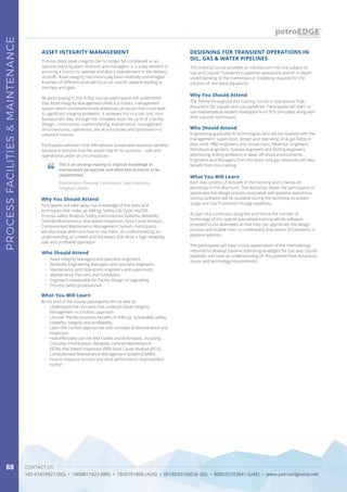 CONTACT US
+65 67419927 (SG) • 1800817423 (MY) • 1800791808 (AUS) • 0018030160036 (ID) • 800035703841 (UAE) • www.petroedgeasia.net
PROCESSFACILITIES&MAINTENANCE
88
Process plant asset integrity can no longer be considered as an
optional extra by plant directors and managers. It is a key element in
ensuring a licence to operate and also a vital element in the delivery
of profit. Asset integrity has historically been relatively unmanaged.
A variety of different tools will focus on specific aspects leading to
overlaps and gaps.
By participating in this 4-Day course, participants will understand
that Asset Integrity Management (AIM) is a holistic management
system which comprehensively addresses all issues that could lead
to significant integrity problems. It achieves this in a low cost, non-
bureaucratic way, through the complete asset life cycle of a facility.
Design, construction, commissioning, maintenance, management
of turnarounds, operations, are all scrutinized and optimized in a
coherent manner.
Participants will learn that AIM delivers sustainable business benefits
because it ensures that the assets stay fit for purpose – safe and
operational under all circumstances.
ASSET INTEGRITY MANAGEMENT
This is an exciting training to improve knowledge in
maintenance perspective and what best practices to be
implemented.
Maintenance Planning Coordinator, Saka Indonesia
Pangkah Limited
Who Should Attend
•	 Asset Integrity Managers and specialist engineers
•	 Reliability Engineering Managers and specialist engineers
•	 Maintenance and Operations engineers and supervisors
•	 Maintenance Planners and Schedulers
•	 Engineers responsible for Facility Design or Upgrading
•	 Process Safety professionals
Why You Should Attend
Participants will take away real knowledge of the tools and
techniques that make up AIM eg. Safety Life Cycle, HAZOP,
Process Safety Analysis, Safety Instrumented Systems, Reliability
Centred Maintenance, Risk Based Inspection, Root Cause Analysis,
Computerised Maintenance Management System. Participants
will also know when and how to use them, all underpinned by an
understanding of context and the basics that drive a high reliability,
safe and profitable operation.
What You Will Learn
At the end of the course participants will be able to:
•	 Understand the concepts that underpin Asset Integrity
Management in a holistic approach
•	 Uncover the key business benefits of AIM e.g. sustainable safety,
reliability, integrity and profitability
•	 Learn the current approaches and concepts to Maintenance and
Inspection
•	 How effectively use the AIM Toolkit and techniques, including
Criticality, Prioritisation, Reliability Centred Maintenance
(RCM), Risk Based Inspection (RBI), Root Cause Analysis (RCA),
Computerised Maintenance Management System (CMMS)
•	 How to measure success and drive performance improvement
further
This training course provides an introduction into the subject of
Gas and Liquids Transients in pipeline operations and an in-depth
understanding of the mathematical modelling required for the
solution of the wave equations.
DESIGNING FOR TRANSIENT OPERATIONS IN
OIL, GAS & WATER PIPELINES
Why You Should Attend
The theme throughout this training course is operational Flow
Assurance for Liquids and Gas piplelines. Participants will learn to
use mathematical models developed from first principles along with
their solution techniques.
Who Should Attend
Engineering graduates & technologists who will be involved with the
management, supervision, design and operating oil & gas fields in
their work: R&D engineers and researchers, Reservoir engineers,
Petroleum engineers, Subsea engineers and Drilling engineers,
addressing drilling problems in deep off-shore environments.
Engineers and Managers from the water and gas industries will also
benefit from this training.
What You Will Learn
Each day consists of lectures in the morning and a hands-on
workshop in the afternoon. The workshop allows the participants to
appreciate the design process associated with pipeline operations.
Various software will be available during the workshop to predict
Surge and Gas Transients through pipelines.
As part of a continuous progress and hence the transfer of
technology of this type of specialised training will be software
provided to the attendees so that they can appreciate the design
process and enable them to understand and nature of transients in
pipeline systems.
The participants will have a total appreciation of the methodology
required to develop pipeline operating strategies for Gas and Liquids
pipelines and have an understanding of the pipeline Flow Assurance
issues and technology requirements.
 