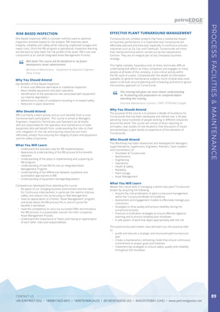 CONTACT US
+65 67419927 (SG) • 1800817423 (MY) • 1800791808 (AUS) • 0018030160036 (ID) • 800035703841 (UAE) • www.petroedgeasia.net
PROCESSFACILITIES&MAINTENANCE
89
Turnarounds are complex projects that have a substantial impact
on business performance. It is imperative that Turnarounds are
effectively planned and executed, especially in continuous process
industries such as Oil, Gas and Chemicals. Turnarounds are more
than merely technical events carried out by the maintenance
function. They are an integral part of any company’s business
strategy.
This highly complex, hazardous and, at times, technically difficult
undertaking that affects so many companies and engages so many
people at all levels of the company, is one critical activity within
the life-cycle of a plant. Compared with the wealth of information
available on general maintenance subjects, much of what does exist
seems to be built around planning and scheduling and tend to ignore
the business approach to Turnarounds.
EFFECTIVE PLANT TURNAROUND MANAGEMENT
This training had given me more clearer understanding
on TA planning and preparation as compared before
attending this training.
Executive Maintenance Contract / TAPP, PETRONAS Carigali
Why You Should Attend
The purpose of the course is to present a Model of Excellence for
Turnarounds that has been developed and refined over a 30 year
period by many hundreds of people working in different industries
around the world. The course will consist of direct teaching of
principles, case studies of real situations, free discussion of issues
and workshops to give hands on experience of the elements of
Turnarounds.
Who Should Attend
This Workshop has been researched and developed for Managers,
Superintendents, Supervisors, Engineers, Planners, Team Leaders
and Coordinators of:
•	 Shutdown & Turnarounds
•	 Maintenance
•	 Engineering
•	 Operations
•	 Health & Safety
•	 Reliability
•	 Plant Outage
•	 Asset Management
What You Will Learn
Master the critical skills in managing a world-class plant Turnaround
project by acquiring the following:
•	 Acquire the critical elements of plant turnaround management
within the Turnaround Model of Excellence
•	 Assessment and engagement models to effectively manage your
contractors
•	 Strategies to drive quality and ensure reliability during the
turnaround process
•	 Practical co-ordination strategies to ensure effective logistical
planning and to ensure reliability post shutdown
•	 A safe system of work that aligns appropriately with the risk
This practical-focused master class will teach you the practical skills
to:
•	 Justify and execute a strategic and structured plant turnaround
plan
•	 Create a maintenance contracting model that ensure continuous
commitment to project goals and timelines
•	 Implement key strategies to ensure safety, quality and reliability
throughout the shutdown
Risk Based Inspection (RBI) is a proven method used to optimize
inspection activities based on risk analysis. RBI improves plant
Integrity, reliability and safety whilst reducing unplanned outages and
repair costs. Once the RBI program is operational, inspection learning
are fed back to help lower the risk profile of the asset. RBI is just one
component of an overall integrated Asset Management Process.
RISK BASED INSPECTION
Who Should Attend
RBI is primarily a team activity and as such benefits from a cross
functional team participation. This course is aimed at Managers,
Engineers, Inspectors Technicians and Operators (at all levels)
who are responsible for the operation and maintenance of static
equipment who will benefit from, understanding the risks on their
unit, mitigation of this risk and ensuring resources are more
effectively utilized, thus ensuring the integrity of plant and equipment
and the safety of personal.
What You Will Learn
•	 Understand the business case for RBI implementation.
•	 Awareness & understanding of the RBI process & the benefits
obtained.
•	 Understanding of the steps in implementing and sustaining an
RBI program.
•	 Understanding of how RBI fits into an integrated Asset
Management Program.
•	 Understanding of the differences between qualitative and
quantitative approaches to RBI.
•	 Understanding of equipment damage/degradation
Competencies developed from attending this course
•	 Be aware of our changing business environment and the need
for Continuous improvement, in particular the need to improve
safety, and reduce cost, by focusing on Risk Management.
•	 Have an appreciation of a holistic “Asset Management” program,
and know where the RBI process fits in, and of course the
benefits it will deliver.
•	 Have the competency to carry out successful RBI’s and introduce
the RBI process in a sustainable manner into their companies
Asset Management Process.
•	 Understand the importance of Teams and having an appreciation
of each other roles and responsibilities.
Well done! This course will be beneficial to my future
development career advancement.
Mechanical Maintenance – Equipment & Inspection Engineer,
Toray Group
Why You Should Attend
Key Benefits of Risk Based Inspection:
•	 A more cost-effective alternative to traditional inspection.
•	 More reliable equipment and plant operation.
•	 Identification of the operational risks associated with equipment
via material degradation
•	 Adherence to codes of compliance resulting in increased safety
•	 Reduction in plant downtime
 