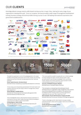 CONTACT US
+65 67419927 (SG) • 1800817423 (MY) • 1800791808 (AUS) • 0018030160036 (ID) • 800035703841 (UAE) • www.petroedgeasia.net
6
CONTINENTS
25
COUNTRIES
1500+
TRAINING SESSIONS
9000+
LEARNERS
PetroEdge delivers energy industry skills-based training courses in major cities, catering for every stage of your
organisation’s development path. Since our inception, we have provided a wide range of management development
training, business strategy and technical skills training courses to over 100 leading international corporations and
government establishments.
OUR CLIENTS
“Exceeded my expectation in terms of knowledge gained on the subject.
Excellent training leader with proven track records. Overall, very enriching
programme and one of the best training programmes that I have ever
attended.”
Human Capital Executive, Petroleum Brunei
Attended Human Competency & Capability Development In Oil & Gas
“A very strong course empowering representatives from both owners and
charterers with facts and case study on which to manage future charter
party negotiations.”
General Manager, Standford Marine
Attended Osv Chartering And Charterparty Management With
Essential Elements Of Maritime Laws
“Very knowledgeable session, well presented and good combination of
classmates & instructor which really enhancing my skills & knowledge in
contractual terms offshore support vessel (OSV).”
Drilling Engineer, Medco Energi
Attended Managing Commercial And Technical Operations Of
Offshore E & P Support Vessels
“The course would be suitable for people with zero or little knowledge
on amine treating and sulphur recovery because within 3 days,
you will be able to cover the basic knowledge. As for me, the case
studies relating to the industry would be a good example for better
understanding and exposure of the industry.”
Executive, PETRONAS Penapisan (Melaka)
Attended Amine Treating & Sulphur Recovery
“The training was so empowering and provided good clues &
techniques that are so applicable to daily management of the customer
issues and provide good future to excellence. Also applying these
knowledge would be certainly produce successful organizations.
I appreciate this very much. This is rated 9 out of 10!”
Mech Scheduler, Brunei Shell Petroleum Company Sdn Bhd
Attended Advanced Turnaround, Shutdown & Outage Management
“Thanks to PetroEdge and Mr. David Challis for leaving me highly
motivated and with a clearer picture of what I need to do to build value
for my company.”
Quality Management Director, Welltec
Attended Root Cause Analysis
© Company, product & service names are properties of their respective owners.
 