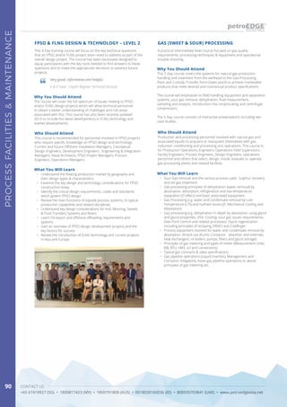 CONTACT US
+65 67419927 (SG) • 1800817423 (MY) • 1800791808 (AUS) • 0018030160036 (ID) • 800035703841 (UAE) • www.petroedgeasia.net
PROCESSFACILITIES&MAINTENANCE
90
This 4-Day training course will focus on the key technical questions
that an FPSO and/or FLNG project team need to address as part of the
overall design project. The course has been exclusively designed to
equip participants with the key tools needed to find answers to these
questions and to make the appropriate decisions to advance future
projects.
A practical intermediate level course focused on gas quality
requirements, processing techniques & equipment and operational
trouble-shooting.
FPSO & FLNG DESIGN & TECHNOLOGY – LEVEL 2 GAS (SWEET & SOUR) PROCESSING
Very good, informative and helpful.
E & P Lead - Lloyd’s Register Technical Services
Who Should Attend Who Should Attend
This course is recommended for personnel involved in FPSO projects
who require specific knowledge on FPSO design and technology:
Current and future Offshore Installation Managers, Conceptual
Design Engineers, Development Engineers , Engineering & Integration
Managers, Naval Architects, FPSO Project Managers, Process
Engineers, Operations Managers
Production and processing personnel involved with natural gas and
associated liquids to acquaint or reacquaint themselves with gas
roduction conditioning and processing unit operations. This course is
for Production Operations Engineers, Operations Field Supervisors,
Facility Engineers, Process Engineers, Design Engineers, operations
personnel and others that select, design, install, evaluate or operate
gas processing plants and related facilities.
Why You Should Attend
Why You Should Attend
The course will cover the full spectrum of issues relating to FPSO
and/or FLNG design projects which will allow technical personnel
to obtain a better understanding of challenges and risk areas
associated with this. This course has also been recently updated
2013 to include the latest developments in FLNG technology and
market developments.
This 5-Day course covers the systems for natural gas production
handling and treatment from the wellhead to the Gas Processing
Plant and Custody Transfer Point (Sales point) to achieve marketable
products that meet desired and contractual product specifications.
The course will emphasise on field handling equipment and separation
systems, sour gas removal, dehydration, fluid measurement,
sampling and analysis, introduction into reciprocating and centrifugal
compressors.
The 5-Day course consists of interactive presentations including two
case studies.
What You Will Learn
What You Will Learn•	 Understand the floating production market by geography and
their design types & characteristics
•	 Examine the key design and technology considerations for FPSO
construction today
•	 Identify the critical design requirements, codes and standards
which govern FPSO design
•	 Review the main functions of topside process systems, its typical
production capabilities and related disciplines
•	 Understand key design considerations for Hull, Mooring, Swivels
& Fluid Transfers Systems and Risers
•	 Learn Oil export and offshore offloading requirements and
systems
•	 Gain an overview of FPSO design development projects and the
key factors for success
•	 Review the introduction of FLNG technology and current projects
in Asia and Europe
•	 Sour Gas removal and the various process used. Sulphur recovery
and tail gas treatment
•	 Gas processing principles of dehydration (water removal) by
absorption, adsorption, refrigeration and low temperature
separation (JT effect) and basic associated equipment.
•	 Gas Processing e.g. water and condensate removal by Low
Temperature (LTS) and hydrate issues (JT, Mechanical Cooling and
Absorption)
•	 Gas processing e.g. dehydration in-depth by absorption using glycol
and glycol properties. (Pre- Cooling, sour gas issues requirements,
Dew Point control and related processes). Glycol regeneration
including principles of stripping, DRIZO and Coldfinger.
•	 Process equipment involved for water and condensate removal by
absorption. (Knock out drums; Contactor - absorber and internals,
heat exchangers, re-boilers, pumps, filters and glycol storage)
•	 Principles of gas metering and types of meter (Measurement Units
(MJ, BTU, nM3, scf and conversions)
•	 Typical gas contracts & sales specifications.
•	 Gas pipeline operations (Liquid Inventory Management and
Corrosion mitigation), move gas pipeline operations to above
principles of gas metering etc.
 