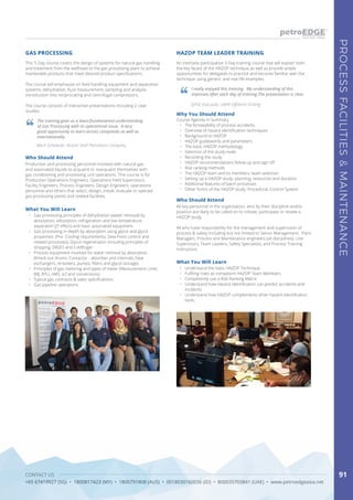 CONTACT US
+65 67419927 (SG) • 1800817423 (MY) • 1800791808 (AUS) • 0018030160036 (ID) • 800035703841 (UAE) • www.petroedgeasia.net
PROCESSFACILITIES&MAINTENANCE
91
This 5-Day course covers the design of systems for natural gas handling
and treatment from the wellhead to the gas processing plant to achieve
marketable products that meet desired product specifications.
The course will emphasise on field handling equipment and separation
systems, dehydration, fluid measurement, sampling and analysis,
introduction into reciprocating and centrifugal compressors.
The course consists of interactive presentations including 2 case
studies.
An intensely participative 3-Day training course that will explain both
the key facets of the HAZOP technique as well as provide ample
opportunities for delegates to practice and become familiar with the
technique using generic and real life examples.
GAS PROCESSING HAZOP TEAM LEADER TRAINING
The training gave us a basic/fundamental understanding
of Gas Processing with its operational issue. A very
good opportunity to learn across companies as well as
internationally.
I really enjoyed this training. My understanding of this
improves after each day of training.The presentation is clear.
Mech Scheduler, Brunei Shell Petroleum Company
QHSE Executive, UMW Offshore Drilling
Who Should Attend
Who Should Attend
Production and processing personnel involved with natural gas
and associated liquids to acquaint or reacquaint themselves with
gas conditioning and processing unit operations. This course is for
Production Operations Engineers, Operations Field Supervisors,
Facility Engineers, Process Engineers, Design Engineers, operations
personnel and others that select, design, install, evaluate or operate
gas processing plants and related facilities.
All key personnel in the organisation, who by their discipline and/or
position are likely to be called on to initiate, participate or review a
HAZOP study.
All who have responsibility for the management and supervision of
process & safety including but not limited to Senior Management, Plant
Managers, Process and Maintenance engineers (all disciplines), Line
Supervisors, Team Leaders, Safety Specialists, and Process Training
Instructors.
What You Will Learn
What You Will Learn
•	 Gas processing principles of dehydration (water removal) by
absorption, adsorption, refrigeration and low temperature
separation (JT effect) and basic associated equipment.
•	 Gas processing in-depth by absorption using glycol and glycol
properties. (Pre- Cooling requirements, Dew Point control and
related processes). Glycol regeneration including principles of
stripping, DRIZO and Coldfinger.
•	 Process equipment involved for water removal by absorption.
(Knock out drums; Contactor - absorber and internals, heat
exchangers, re-boilers, pumps, filters and glycol storage)
•	 Principles of gas metering and types of meter (Measurement Units
(MJ, BTU, nM3, scf and conversions)
•	 Typical gas contracts & sales specifications.
•	 Gas pipeline operations
•	 Understand the basic HAZOP Technique
•	 Fulfiling roles as competent HAZOP Team Members
•	 Competently use a Risk Ranking Matrix
•	 Understand how Hazard Identification can predict accidents and
incidents
•	 Understand how HAZOP complements other hazard identification
tools.
Why You Should Attend
Course Agenda in Summary
•	 The forseeability of process accidents.
•	 Overview of hazard identification techniques
•	 Background to HAZOP
•	 HAZOP guidewords and parameters
•	 The basic HAZOP methodology
•	 Selection of the study node.
•	 Recording the study
•	 HAZOP recommendations follow up and sign off
•	 Risk ranking methods
•	 The HAZOP team and its members, team selection
•	 Setting up a HAZOP study, planning, resources and duration.
•	 Additional features of batch processes
•	 Other forms of the HAZOP study, Procedural, Control System
 