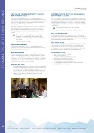 CONTACT US
+65 67419927 (SG) • 1800817423 (MY) • 1800791808 (AUS) • 0018030160036 (ID) • 800035703841 (UAE) • www.petroedgeasia.net
PROCESSFACILITIES&MAINTENANCE
92
This course is designed with the aim of showing the degree of
integration necessary in developing an offshore petroleum discovery
from field appraisal to development. The course gives a comprehensive
account of the methodology, processes and techniques utilized in
developing an offshore oil or gas discovery.
Technically, integration of expected reservoir behavior, well planning
and design, and facilities concepts and selection are exemplified
through detailed case histories, group discussions and exercises.
Commercial aspects related to overall project evaluation are also
covered.
This 4-Day intensive training course will cover the details of drilling
rigs and how they operate, especially for deepwater activities. Current
drilling rigs are highly automated and efficient. These advances will
be illustrated with animations and videos. The relationship between
drilling and production will be explored with examples of current field
developments.
INTEGRATED FIELD DEVELOPMENT PLANNING
FOR OFFSHORE FIELDS
INTRODUCTION TO OFFSHORE DRILLING AND
PRODUCTION FACILITIES
Why You Should Attend
Why You Should Attend
This course is designed with the aim of showing the degree of
integration necessary in developing an offshore petroleum discovery,
from field appraisal to development.
The course also covers offshore production hosts, their technical
components and systems will be described together will examples of
the floater as part of the field development concept. Current safety and
environmental issues will also be addressed.
Who Should Attend
Who Should Attend
This course is designed for project managers, field development and
planning engineers, asset managers, petroleum engineers, reservoir
engineers as well as field geoscientists and managers who have an
interest in or are involved in field development feasibility and planning.
In particular, this course would be of interest to managers leading
multidisciplinary and diverse functional teams.
This course is intended for Oil & Gas professionals who wish to learn
how offshore technology is integrated into a successful full field
development. The course is also suitable for both new engineers
or management moving into offshore field development areas as it
provides the basics of drilling and production technologies.
What You Will Learn
What You Will Learn
•	 Course participants will obtain a comprehensive understanding of
key aspects of offshore field development, from appraisal through
to development planning and leading up to sanction.
•	 The course covers the three key elements: reservoirs, wells and
facilities, and covers the integration of these with commercial
aspects, and the required management aspects, including
uncertainty and risk.
•	 Types and Functions of Drilling Rigs
•	 How Drilling Rigs Operate
•	 How Wells are Drilled from Platforms and Subsea
•	 Latest Advances in Deepwater Drilling
•	 Deepwater Floating Production Systems
•	 The FPSO Equipment and How it Operates
•	 The Requirements of the full Deepwater Field Development
•	 Safety and Environmental Issues
The course is rich in case studies and covers multiple
disciplines. The trainer has vast experience and deep
knowledge in subsurface, surface to project management.
Good course.
Very comprehensive and worth the investment.
Production Geology, SKK Migas
Senior Account Executive, JX Nippon Oil & Gas Exploration
 