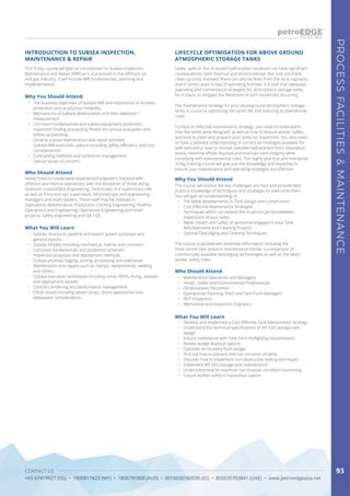 CONTACT US
+65 67419927 (SG) • 1800817423 (MY) • 1800791808 (AUS) • 0018030160036 (ID) • 800035703841 (UAE) • www.petroedgeasia.net
PROCESSFACILITIES&MAINTENANCE
93
This 3-Day course will give an introduction to Subsea Inspection,
Maintenance and Repair (IMR) as it is practiced in the offshore oil
and gas industry. It will include IMR fundamentals, planning and
implementation.
INTRODUCTION TO SUBSEA INSPECTION,
MAINTENANCE & REPAIR
Why You Should Attend
•	 The business objectives of Subsea IMR and importance in incident
prevention and production reliability.
•	 Mechanisms of subsea deterioration and their detection /
measurement.
•	 Corrosion fundamentals and subsea equipment protection.
•	 Inspection finding processing, fitness-for-service evaluation and
follow-up planning.
•	 General subsea maintenance and repair activities.
•	 Subsea IMR execution options including safety, efficiency and cost
considerations.
•	 Contracting methods and contractor management.
•	 Special issues of concern.
Who Should Attend
Newly hired to moderately experienced engineers involved with
offshore and marine operations, with the exception of those doing
reservoir / subsurface engineering. Technicians in a supervisory role
as well as front-line ops supervisors. Mid-level ops and engineering
managers and team leaders. These staff may be involved in:
Operations; Maintenance; Production / Drilling Engineering; Pipeline
Operations and Engineering; Operations Engineering and small
projects; Safety engineering and QA / QC.
What You Will Learn
•	 Subsea structural, pipeline and export system purposes and
general layouts.
•	 Subsea threats, including mechanical, marine and corrosion.
•	 Corrosion fundamentals and protection schemes.
•	 Inspection purposes and deployment methods.
•	 Subsea anomaly logging, sorting, processing and evaluation.
•	 Maintenance and repairs such as clamps, replacements, welding
and others.
•	 Subsea execution techniques including sonar, ROVs, diving, spreads
and deployment vessels.
•	 Contract tendering and performance management.
•	 Other issues including splash zones, shore approaches and
deepwater considerations.
Leaks, spills or fire of stored hydrocarbon products can have significant
consequences, both financial and environmental. Not only are there
clean-up costs involved, there can also be fines from the local regulator,
and in some cases, a loss of operating licenses. It is vital that adequate
operating and maintenance strategies for atmospheric storage tanks
be in place, to mitigate the likelihood of such incidences occurring.
The maintenance strategy for your aboveground atmospheric storage
tanks is crucial to optimising the tank’s life and reducing its operational
costs.
To have an effective maintenance strategy, you need to understand
how the tanks were designed, as well as how to ensure worker safety
and how to clean and prepare your tanks for inspection. You also need
to have a detailed understanding of current technologies available for
safe tank entry, how to recover valuable hydrocarbon from hazardous
waste, minimise offsite disposal and maintain tank integrity while
complying with environmental rules. This highly practical and interactive
3-Day training course will give you the knowledge and expertise to
ensure your maintenance and operating strategies are effective.
LIFECYCLE OPTIMISATION FOR ABOVE GROUND
ATMOSPHERIC STORAGE TANKS
Why You Should Attend
The course will outline the key challenges you face and provide best
practice knowledge of techniques and strategies to overcome them.
You will gain an understanding of:
•	 The latest developments in Tank Design and Construction
•	 Cost-Effective Maintenance Strategies
•	 Techniques which can extend the in-service period between
inspections of your tanks
•	 Better Health and Safety of personnel engaged in your Tank
Refurbishment and Cleaning Projects
•	 Optimal Desludging and Cleaning Techniques
The course is packed with essential information including the
most recent best-practice maintenance trends, a comparison of
commercially available desludging technologies as well as the latest
worker safety rules.
Who Should Attend
•	 Maintenance Operatives and Managers
•	 Health, Safety and Environmental Professionals
•	 Oil Movement Personnel
•	 Operational, Planning, Plant and Tank Farm Managers
•	 NDT Inspectors
•	 Mechanical and Inspection Engineers
What You Will Learn
•	 Develop and implement a Cost Effective Tank Maintenance strategy
•	 Understand the technical specifications of API 650 storage tank
design
•	 Ensure compliance with Tank Farm firefighting requirements
•	 Review sludge disposal options
•	 Optimise oil recovery from sludge
•	 Find out how to prevent internal corrosion of tanks
•	 Discover how to implement non destructive testing techniques
•	 Implement API 653 storage tank maintenance
•	 Understand how to maximize non-invasive condition monitoring
•	 Ensure worker safety in hazardous spaces
 