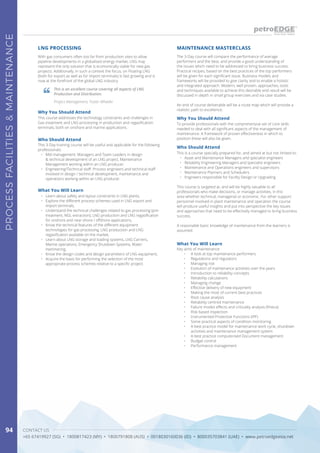 CONTACT US
+65 67419927 (SG) • 1800817423 (MY) • 1800791808 (AUS) • 0018030160036 (ID) • 800035703841 (UAE) • www.petroedgeasia.net
PROCESSFACILITIES&MAINTENANCE
94
With gas consumers often too far from production sites to allow
pipeline developments in a globalised energy market, LNG may
represent the only solution that is economically viable for new gas
projects. Additionally, in such a context the focus, on Floating LNG
(both for export as well as for import terminals) is fast growing and is
now at the forefront of the global LNG industry.
LNG PROCESSING
Why You Should Attend
This course addresses the technology constraints and challenges in
Gas treatment and LNG processing in production and regasification
terminals, both on onshore and marine applications.
Who Should Attend
This 3-Day training course will be useful and applicable for the following
professionals:
•	 Mid management: Managers and Team Leaders in design
& technical development of an LNG project, Maintenance
Management working within an LNG producer.
•	 Engineering/Technical staff: Process engineers and technical staff
involved in design / technical development, maintenance and
operations working within an LNG producer.
What You Will Learn
•	 Learn about safety and layout constraints in LNG plants,
•	 Explore the different process schemes used in LNG export and
import terminals,
•	 Understand the technical challenges related to gas processing (pre-
treatment, NGL extraction), LNG production and LNG regasification
for onshore and near-shore / offshore applications,
•	 Know the technical features of the different equipment
technologies for gas processing, LNG production and LNG
regasification available on the market,
•	 Learn about LNG storage and loading systems, LNG Carriers,
Marine operations, Emergency Shutdown Systems, Water
Hammering,
•	 Know the design codes and design parameters of LNG equipment,
•	 Acquire the basis for performing the selection of the most
appropriate process schemes relative to a specific project.
This is an excellent course covering all aspects of LNG
Production and Distribution.
Project Management, Foster Wheeler
The 3-Day course will compare the performance of average
performers and the best, and provide a good understanding of
the issues which need to be addressed to bring business success.
Practical recipes, based on the best practices of the top performers
will be given for each significant issue. Business models and
frameworks will be provided to give clarity and to enable a holistic
and integrated approach. Modern, well proven, approaches, tools
and techniques available to achieve this desirable end result will be
discussed in depth in small group exercises and via case studies.
An end of course deliverable will be a route map which will provide a
realistic path to excellence.
Why You Should Attend
To provide professionals with the comprehensive set of core skills
needed to deal with all significant aspects of the management of
maintenance. A framework of proven effectiveness in which to
position these will also be given.
Who Should Attend
This is a course specially prepared for, and aimed at but not limited to:
•	 Asset and Maintenance Managers and specialist engineers
•	 Reliability Engineering Managers and specialist engineers
•	 Maintenance and Operations engineers and supervisors
•	 Maintenance Planners and Schedulers
•	 Engineers responsible for Facility Design or Upgrading
This course is targeted at, and will be highly valuable to all
professionals who make decisions, or manage activities, in this
area whether technical, managerial or economic. For other support
personnel involved in plant maintenance and operation the course
will produce useful insights and put into perspective the key issues
and approaches that need to be effectively managed to bring business
success.
A reasonable basic knowledge of maintenance from the learners is
assumed.
MAINTENANCE MASTERCLASS
What You Will Learn
Key aims of maintenance
•	 A look at top maintenance performers
•	 Regulations and regulators
•	 Managing risk
•	 Evolution of maintenance activities over the years
•	 Introduction to reliability concepts
•	 Reliability calculations
•	 Managing change
•	 Effective delivery of new equipment
•	 Making the most of current best practices
•	 Root cause analysis
•	 Reliability centred maintenance
•	 Failure modes effects and criticality analysis (fmeca)
•	 Risk based inspection
•	 Instrumented Protective Functions (IPF)
•	 Some practical aspects of condition monitoring
•	 A best practice model for maintenance work cycle, shutdown
activities and maintenance management system
•	 A best practice computerised Document management
•	 Budget control
•	 Performance management
 