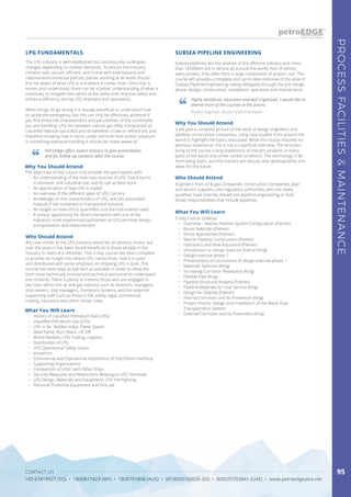 CONTACT US
+65 67419927 (SG) • 1800817423 (MY) • 1800791808 (AUS) • 0018030160036 (ID) • 800035703841 (UAE) • www.petroedgeasia.net
PROCESSFACILITIES&MAINTENANCE
95
The LPG industry is well established but continuously undergoes
changes depending on market demands. To ensure the industry
remains safe, secure, efficient, and in-line with international and
national environmental policies, parties working at all levels should
first be aware of what LPG is and where it comes from. Once this is
known and understood, there can be a better understanding of what is
necessary to mitigate risks whilst at the same time improve safety and
enhance efficiency during LPG shipment and operations.
When things do go wrong it is equally beneficial to understand how
to tackle the emergency, but this can only be effectively achieved if
you first know the characteristics and peculiarities of the commodity
you are handling. LPG lies between natural gas (NG), transported as
Liquefied Natural Gas (LNG) and oil (whether crude or refined oil), and
therefore knowing how it reacts under extreme heat and/or pressure
is something everyone handling it should be made aware of.
LPG FUNDAMENTALS
PetroEdge offers expert trainers to give presentation
and for follow up contacts after the course.
Who Should Attend
Any new comer to the LPG industry would be an obvious choice, but
over the years it has been found beneficial to those already in the
industry in need of a refresher. This 2-Day course has been compiled
to provide an insight into where LPG comes from, how it is used
and distributed with some emphasis on shipping LPG in bulk. This
course has been kept as low-tech as possible in order to allow the
both none technically inclined and technical personnel to understand
the contents. There is plenty to interest those who are engaged in
key roles within the oil and gas industry such as directors, managers,
ship owners, ship managers, charterers, brokers, and the essential
supporting staff such as those in HR, safety, legal, commercial,
trading, insurance and other similar roles.
Why You Should Attend
The objectives of this course is to provide the participants with:
•	 An understanding of the main two sources of LPG, how it burns
in domestic and industrial use, and its use as feed stock
•	 An appreciation of how LPG is traded
•	 An overview of the different types of LPG Carriers
•	 Knowledge on the characteristics of LPG, and the associated
hazards if not contained or transported correctly
•	 An insight on how LPG is quantified, and the instruments used
•	 A unique opportunity for direct interaction with one of the
industry’s most experienced authorities on LPG terminal design,
transportation and measurement.
What You Will Learn
•	 History of Liquefied Petroleum Gas (LPG)
•	 Liquefied Petroleum Gas (LPG)
•	 LPG in Air, Wobbe Index, Flame Speed
•	 Ideal Flame, Burn Black, Lift Off
•	 World Markets, LPG Trading, Logistics
•	 Distribution of LPG
•	 LPG Operational Safety Issues
•	 Incoterms
•	 Commercial and Operational Importance of Ship/Shore Interface
•	 Supporting Organisations
•	 Comparison of LPGC with Other Ships
•	 Security Measures and Restrictions Relating to LPG Terminals
•	 LPG Design, Materials and Equipment, LPG Fire Fighting
•	 Personal Protective Equipment and First aid
Subsea pipelines are the arteries of the offshore industry and more
than 18,000km are in service all around the world. Part of almost
every project, they often form a large component of project cost. This
course will provide a complete and up-to-date overview of the area of
Subsea Pipeline Engineering, taking delegates through the pre-design
phase, design, construction, installation, operation and maintenance.
Who Should Attend
Engineers from oil & gas companies, construction companies, pipe
and service suppliers and regulatory authorities, who are newly
qualified, have recently moved into pipeline engineering or hold
broad responsibilities that include pipelines.
SUBSEA PIPELINE ENGINEERING
What You Will Learn
5-Day Course Syllabus
•	 Overview – Marine Pipeline System Configuration (Palmer)
•	 Route Selection (Palmer)
•	 Shore Approaches (Palmer)
•	 Marine Pipeline Construction (Palmer)
•	 Hydraulics and Flow Assurance (Palmer)
•	 Introduction to Design Exercise (Palmer/King)
•	 Design exercise phase 1
•	 Presentations of conclusions of design exercise phase 1
•	 Materials Selection (King)
•	 Increasing Corrosion Resistance (King)
•	 Flexible Pipe (King)
•	 Pipeline Structural Analysis (Palmer)
•	 Pipeline Materials for Sour Service (King)
•	 Design for Stability (Palmer)
•	 Internal Corrosion and Its Prevention (King)
•	 Project History: Design and Installation of the Mardi Gras
Transportation System
•	 External Corrosion and Its Prevention (King)
Highly beneficial, educative and well organised. I would like to
attend more of the courses in the future.
Project Engineer, Brunei Shell Petroleum
Why You Should Attend
It will give a complete picture of the work of design engineers and
pipeline construction companies, using case studies from around the
world to highlight the topics discussed. While the course requires no
previous experience, this is not a superficial overview. The lecturers
bring to the course a long experience of industry projects, in many
parts of the world and under varied conditions. The technology is far
from being static, and the trainers will discuss new developments and
ideas for the future.
 