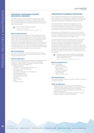 CONTACT US
+65 67419927 (SG) • 1800817423 (MY) • 1800791808 (AUS) • 0018030160036 (ID) • 800035703841 (UAE) • www.petroedgeasia.net
PROCESSFACILITIES&MAINTENANCE
96
What You Will Learn
•	 Develop the ability to produce logical and comprehensive
maintenance plans using a systematic and structured approach.
•	 Produce work schedules that optimize Plant Availability.
•	 Enable high productivity and effectiveness of the workforce by
proper work preparation.
•	 Plan the ‘unexpected’; managing trips, breakdowns and other
unwanted incidents, smoothly and efficiently.
A key component of production cost is maintenance and the key
role of maintenance is to guarantee the reliability of the production.
The crucial element for ensuring that maintenance is cost effectively
delivered is the planning and scheduling of maintenance tasks.
Given the huge impact maintenance management can have
on production output, as well as the increasing tendency for
maintenance departments to be asked to do “more with less”, it
is essential that maintenance professionals strive towards the
implementation of best practices in maintenance planning.
Ron Moore, author of Making Common Sense Common Practice,
quotes benchmarking studies that show that reactive maintenance
correlates strongly with poor plant or facility performance. Yet many
companies are still operating in this fire-fighting mode.
A proactive approach means that we regain control of the work we
do and it’s timing. This leads to improved safety and availability.
This course provides a methodology for: pre-planning routine
maintenance tasks generated by predictive and preventive
maintenance programs, planning tasks to recover from malfunction
or breakdown and a strategy to allow us to cope with random failure.
The course will cover the essential steps we need to take to plan and
schedule our maintenance work properly. That will help maximize
the proactive content and further our goal of achieving best-in-class
performance.
MAINTENANCE PLANNING & SCHEDULING
The 3-Day course has been excellent, more details and
explanation given by the lecturer, better understanding
and can be applied to my job.
WPSE - Planner WOP/23, Brunei Shell Petroleum
Who Should Attend
Maintenance Managers, Engineers, Planners, Schedulers, Supervisors
and Senior Technicians.
Why You Should Attend
3-Day Course Agenda
•	 Work identification
•	 Maintenance planning
•	 Priority setting
•	 Maintenance scheduling
•	 Emergency response
•	 Data and CMMS
•	 Review of training course
This 5-Day training course is developed for engineers who need to
gain an understanding of the principles of mechanical engineering
from an overview perspective. This modular based course covers the
basic mechanical equipment and components within the Oil & Gas and
Power Plant industries.
MECHANICAL ENGINEERING FOR NON-
MECHANICAL ENGINEERS
Why You Should Attend
This course will provide a foundation for understanding mechanical
engineering concepts that will help non-mechanical engineers better
understand the safe and reliable operation of facility components and
systems. The course will be taught in an easy to understand manner,
each module has an introduction, general description, detailed
drawings and nomenclature together with a summary of the important
information provided. Where mathematical equations, formulae and
relationship expressions are used; these have been simplified to assist
in the learning process. Each module has in-built terminal and enabling
objectives which quantify the specific points to be learned.
Who Should Attend
This course is intended for non-mechanical engineers, technicians,
operators, maintenance personnel and planners working in the Oil &
Gas and Power Plant Sectors.
What You Will Learn
State, List, Classify, Identify, Explain and Describe the Design, Selection,
Function, Purpose and Application, Construction and Individual
Components, Support Systems, Operating Principles and where
applicable the Control and Protection of:
•	 Rotating Equipment
•	 Gas Turbines – Aero Derivative and Heavy Duty
•	 Compressors – Axial and Centrifugal
•	 Centrifugal Pumps
•	 Bearings And Lubrication, Seals And Couplings
•	 Reciprocating Equipment
•	 Diesels Engines and Pumps
•	 Hydraulics And Pneumatics
•	 Static Plant
•	 Heat Exchangers
•	 Valves
•	 Filters and Strainers
“The course and materials were great!”
Onshore Repair Supervisor,
ExxonMobil Exploration & Production Malaysia, Inc
 