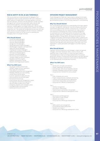 CONTACT US
+65 67419927 (SG) • 1800817423 (MY) • 1800791808 (AUS) • 0018030160036 (ID) • 800035703841 (UAE) • www.petroedgeasia.net
PROCESSFACILITIES&MAINTENANCE
97
OFFSHORE PROJECT MANAGEMENT
What You Will Learn
Day 1
•	 Introduction, principles and elements
•	 Phases, organisation and teamwork
•	 Execution plan, VIPs and pre-feasibility checklist
•	 Example of feasibility study and basis of design
•	 Group exercise: checklists for various phases
Day 2
•	 Costs, schedules and control
•	 Project review processes, examples and learning
•	 Contracts and tendering process, agreements
•	 Government relationships and requirements
•	 Group exercise: offshore oil development
Day 3
•	 Interface management
•	 Joint venture relationships
•	 Implementation and facilities risk examples
•	 Group exercise: offshore oil development cont’d
Day 4
•	 Risk Analysis and Management
•	 Case history of major disaster
•	 Detailed case history I
•	 Group exercise: offshore gas development
Day 5
•	 Safety systems and management
•	 Environmental impact assessment
•	 Detailed case history II
•	 Group exercise: offshore gas development cont’d
Who Should Attend
Engineers, technical supervisors and managers, project and general
managers, and those individuals, either current or future, with
significant roles in major projects, or those that have a stake in
the development of major oil and gas developments, for example
government officials. It is presumed that participants will have a general
knowledge of concepts in exploration and production (development),
i.e. the upstream part of the petroleum business.
Why You Should Attend
This course will give participants an understanding of all major aspects
of project management, dealing with internal (company) and external
requirements (government, partners, contractors etc.). In particular,
the course emphasizes the core requirements for major projects,
from planning to scheduling and control, including management
of uncertainty and risk. Participants will be introduced to the large
diversity of jargon and terms, covering such important areas as the
engineering Basis of Design (BoD), and project processes such as
“Tollgating” and Project Implementation Reviews (PIRs). Guidelines and
standards, as well as “best practice” will be demonstrated by numerous
examples and case histories will be used throughout to demonstrate
important learning, particularly where projects have fallen short from
expectations. Course participants will engage in a number of group
exercises.
Project Management deals with major projects, setting out principles,
phases and processes for studying and implementing offshore oil and
gas development projects, from secondary appraisal to commissioning.
The course serves as an extensive guide for delegates from
management levels to onsite operational staff, and is aimed at a
wider audience of stakeholders; oil and gas operators, terminal
and tank operators, off-shore and ship operators, bunker providers
and agents, port and terminal authorities, safety, security and
environmental agencies, intermodal transport and logistics
operators, shipping agents and freight forwarders, risk and safety
consultants, risk and insurance professionals, students and academic
researchers, etc. The course will include practical exercises and case
study sessions to provide delegates with the necessary confidence
and experience to work on the key issues for assessing and
managing risks in oil and gas terminals.
RISK & SAFETY IN OIL & GAS TERMINALS
Who Should Attend
•	 Oil and Gas Safety Managers
•	 Port and Terminal Managers
•	 Ship and Offshore Managers
•	 Storage and Tank Managers
•	 Ship Bunkering and Station Managers
•	 HSE Managers, Engineers and Supervisors
•	 Safety and Security Managers
•	 Shipping and Transport Managers
•	 Logistics and Distribution Professionals
•	 Terminal and Shipping Agents
•	 Business Continuity Managers
•	 Risk and Insurance Professionals
•	 Transport Safety and Risk Consultants
•	 Regulatory and Policy Experts
•	 Academic and Research Faculty
•	 Research and Postgraduate Students
What You Will Learn
•	 Oil and gas markets and terminals
•	 HAZMAT cargoes and port operations
•	 Risks types and components
•	 Vulnerability assessment and management
•	 Reliability methods and risk modelling
•	 Human factors and accidents
•	 Economic appraisal of safety and risks
•	 OHS procedures and terminal safety
•	 Port and terminal security
•	 Environmental risks and management in ports
•	 Port legislation and technical regulations
•	 Risk and safety accidents and oil spills
•	 Emergency response and contingency plans
•	 Contingency plans and procedures
•	 Quality assurance and control
 