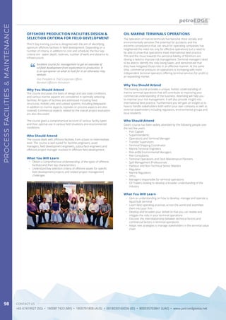 CONTACT US
+65 67419927 (SG) • 1800817423 (MY) • 1800791808 (AUS) • 0018030160036 (ID) • 800035703841 (UAE) • www.petroedgeasia.net
PROCESSFACILITIES&MAINTENANCE
98
OIL MARINE TERMINALS OPERATIONS
Why You Should Attend
This training course provides a unique, holistic understanding of
marine terminal operations that will contribute to improving your
commercial understanding of the business. Attending will help you
to improve your risk management. It will also provide insight into
international best practice. Furthermore you will gain an insight as to
how to handle stakeholders both within your own company as well as
external stakeholders including regulators, environmental groups and
local residents.
Who Should Attend
Dave’s course has been widely attended by the following people over
the last few years:
•	 Port Captain
•	 Superintendents
•	 Operations and Terminal Manager
•	 Transfer Supervisors
•	 Terminal Shipping Coordinator
•	 Marine Terminal Engineers
•	 Risk and& Environmental Managers
•	 Risk Consultants
•	 Terminal Operations and Dock Maintenance Planners
•	 Spill Management Professionals
•	 Harbour and Non-Technical Senior Masters
•	 Regulator
•	 Marine Regulators
•	 3 PLs
•	 Managers responsible for terminal operations
•	 Oil Traders looking to develop a broader understanding of the
industry
What You Will Learn
•	 Gain an understanding on how to develop, manage and operate a
liquid bulk terminal
•	 Learn best operating practices across the world and assimilate
them into your firm
•	 Develop and broaden your skillset to that you can review and
mitigate the risks in your terminal operations
•	 Discover the interrelationship between technical factors and
commercial factors in terminal operations
•	 Adopt new strategies to manage stakeholders in the terminal value
chain
The operation of marine terminals has become more socially and
environmentally sensitive.The potential for accidents and the
extreme consequence that can result for operating companies has
heightened the need not only for effective operations but a need to
be able to show that operations meet international best practice.
This and the move towards the personal liability of Directors are
driving a need to improve risk management. Terminal managers need
to be able to identify the risks being taken, and demonstrate that
they have mitigated those risks in an effective manner. At the same
time, commercial pressure on operations is increasing with more
independent terminal operators offering terminal services for profit to
an expanding market.
This 5-Day training course is designed with the aim of identifying
optimum offshore facilities in field development. Depending on a
number of criteria, in addition to cost and schedule, the four key
criteria are - water depth, reserves, number of wells and distance to
infrastructure.
OFFSHORE PRODUCTION FACILITIES DESIGN &
SELECTION CRITERIA FOR FIELD DEVELOPMENT
Why You Should Attend
The course discusses the basis of design and sea-state conditions
and various marine aspects are considered in optimally selecting
facilities. All types of facilities are addressed including fixed
structures, mobile units and subsea systems, including deepwater.
In addition to marine aspects, topsides or process aspects are also
covered. Commercial aspects related to the overall project evaluation
are also discussed.
The course gives a comprehensive account of various facility types
and their optimal use in various field situations and environmental
conditions.
Who Should Attend
The course deals with offshore facilities from a basic to intermediate
level. The course is well suited for facilities engineers, asset
managers, field development engineers, subsurface engineers and
offshore project manager involved in offshore field development.
What You Will Learn
•	 Obtain a comprehensive understanding of the types of offshore
facilities and their key characteristics
•	 Understand key selection criteria of offshore assets for specific
field development projects and related project management
challenges
Excellent course for management to get an overview of
oil field development from exploration to production. It
is an eye-opener on what to look for in an otherwise risky
venture.
Vice President & Chief Corporate Officer,
Barakah Offshore Petroleum
 