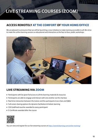 LIVE STREAMING COURSES (ZOOM)
ACCESS REMOTELY AT THE COMFORT OF YOUR HOME/OFFICE
LIVE STREAMING VIA ZOOM
We are pleased to announce that we will be launching a new initiative to make training accessible to all. We strive
to make the online learning session as educational and interactive as the face to face, public workshops.
	• Participants with be given full access to all the learning materials & resources
	• Participants are able to engage and interact with one another via the chat box
	• Real time interaction between the trainer and the participants (Live chats and Q&A)
	• Full screen sharing options for dynamic facilitation & holistic learning
	• $50 GrabFood voucher awarded to every participant
	• E-Certificate awarded after the course
You can view and register for our live streaming courses at https://aventislearning.com/online-training/
13
 